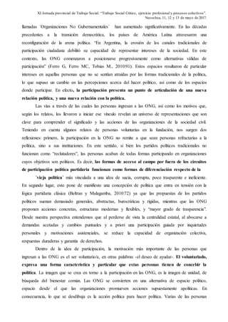 XI Jornada provincial de Trabajo Social. “Trabajo Social Crítico, ejercicio profesional y procesos colectivos”.
Necochea, 11, 12 y 13 de mayo de 2017.
llamadas `Organizaciones No Gubernamentales´ han aumentado significativamente. En las décadas
precedentes a la transición democrática, los países de América Latina atravesaron una
reconfiguración de la arena política. “En Argentina, la erosión de los canales tradicionales de
participación ciudadana debilitó su capacidad de representar intereses de la sociedad. En este
contexto, las ONG comenzaron a posicionarse progresivamente como alternativas válidas de
participación” (Ferro G, Ferro MC, Tobias M., 2010:91). Estos espacios resultaron de particular
intereses en aquellas personas que no se sentían atraídas por las formas tradicionales de la política,
lo que supuso un cambio en las percepciones acerca del hacer político, así como de los espacios
donde participar. En efecto, la participación presenta un punto de articulación de una nueva
relación política, y una nueva relación con la política.
Las vías a través de las cuales las personas ingresan a las ONG, así como los motivos que,
según los relatos, los llevaron a iniciar ese vínculo revelan un universo de representaciones que son
clave para comprender el significado y las acciones de las organizaciones de la sociedad civil.
Teniendo en cuenta algunos relatos de personas voluntarias en la fundación, nos surgen dos
reflexiones: primero, la participación en la ONG no remite a que sean personas refractarias a la
política, sino a sus instituciones. En este sentido, si bien los partidos políticos tradicionales no
funcionan como “reclutadores”, las personas acaban de todas formas participando en organizaciones
cuyos objetivos son políticos. Es decir, las formas de acceso al campo por fuera de los circuitos
de participación política partidaria funcionan como formas de diferenciación respecto de la
´vieja política´ más vinculada a una idea de sucia, corrupta, poco trasparente e ineficiente.
En segundo lugar, esto pone de manifiesto una concepción de política que entra en tensión con la
lógica partidaria clásica (Beltran y Malagamba, 2010:72) ya que las propuestas de los partidos
políticos suenan demasiado generales, abstractas, burocráticas y rígidas, mientras que las ONG
proponen acciones concretas, estructuras modernas y flexibles, y “mayor grado de trasparencia”.
Desde nuestra perspectiva entendemos que al perderse de vista la centralidad estatal, al abocarse a
demandas acotadas y cambios puntuales y a priori una participación guiada por inquietudes
personales y motivaciones asistenciales, se reduce la capacidad de organización colectiva,
respuestas duraderas y garantía de derechos.
Dentro de la idea de participación, la motivación más importante de las personas que
ingresan a las ONG es el ser voluntario/a, en otras palabras -el deseo de ayudar-. El voluntariado,
expresa una forma característica y particular que estas personas tienen de concebir la
política. La imagen que se crea en torno a la participación en las ONG, es la imagen de unidad, de
búsqueda del bienestar común. Las ONG se convierten en una alternativa de espacio político,
espacio desde el que las organizaciones promueven acciones supuestamente apolíticas. En
consecuencia, lo que se desdibuja es la acción política para hacer política. Varias de las personas
 