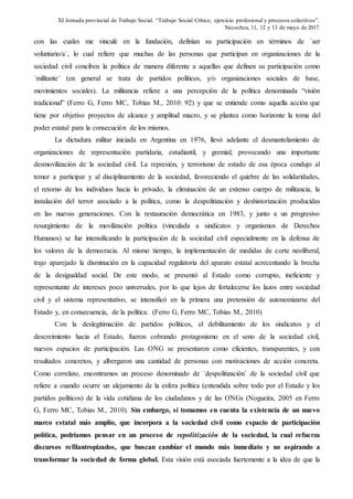 XI Jornada provincial de Trabajo Social. “Trabajo Social Crítico, ejercicio profesional y procesos colectivos”.
Necochea, 11, 12 y 13 de mayo de 2017.
con las cuales me vinculé en la fundación, definían su participación en términos de ´ser
voluntario/a´, lo cual refiere que muchas de las personas que participan en organizaciones de la
sociedad civil conciben la política de manera diferente a aquellas que definen su participación como
´militante´ (en general se trata de partidos políticos, y/o organizaciones sociales de base,
movimientos sociales). La militancia refiere a una percepción de la política denominada “visión
tradicional” (Ferro G, Ferro MC, Tobías M., 2010: 92) y que se entiende como aquella acción que
tiene por objetivo proyectos de alcance y amplitud macro, y se plantea como horizonte la toma del
poder estatal para la consecución de los mismos.
La dictadura militar iniciada en Argentina en 1976, llevó adelante el desmantelamiento de
organizaciones de representación partidaria, estudiantil, y gremial; provocando una importante
desmovilización de la sociedad civil. La represión, y terrorismo de estado de esa época condujo al
temor a participar y al disciplinamiento de la sociedad, favoreciendo el quiebre de las solidaridades,
el retorno de los individuos hacia lo privado, la eliminación de un extenso cuerpo de militancia, la
instalación del terror asociado a la política, como la despolitización y deshistorización producidas
en las nuevas generaciones. Con la restauración democrática en 1983, y junto a un progresivo
resurgimiento de la movilización política (vinculada a sindicatos y organismos de Derechos
Humanos) se fue intensificando la participación de la sociedad civil especialmente en la defensa de
los valores de la democracia. Al mismo tiempo, la implementación de medidas de corte neoliberal,
trajo aparejado la disminución en la capacidad regulatoria del aparato estatal acrecentando la brecha
de la desigualdad social. De este modo, se presentó al Estado como corrupto, ineficiente y
representante de intereses poco universales, por lo que lejos de fortalecerse los lazos entre sociedad
civil y el sistema representativo, se intensificó en la primera una pretensión de autonomizarse del
Estado y, en consecuencia, de la política. (Ferro G, Ferro MC, Tobias M., 2010)
Con la deslegitimación de partidos políticos, el debilitamiento de los sindicatos y el
descreimiento hacia el Estado, fueron cobrando protagonismo en el seno de la sociedad civil,
nuevos espacios de participación. Las ONG se presentaron como eficientes, transparentes, y con
resultados concretos, y albergaron una cantidad de personas con motivaciones de acción concreta.
Como correlato, encontramos un proceso denominado de ´despolitización´ de la sociedad civil que
refiere a cuando ocurre un alejamiento de la esfera política (entendida sobre todo por el Estado y los
partidos políticos) de la vida cotidiana de los ciudadanos y de las ONGs (Nogueira, 2005 en Ferro
G, Ferro MC, Tobias M., 2010). Sin embargo, si tomamos en cuenta la existencia de un nuevo
marco estatal más amplio, que incorpora a la sociedad civil como espacio de participación
política, podríamos pensar en un proceso de repolitización de la sociedad, la cual refuerza
discursos refilantropizados, que buscan cambiar el mundo más inmediato y no aspirando a
transformar la sociedad de forma global. Esta visión está asociada fuertemente a la idea de que la
 