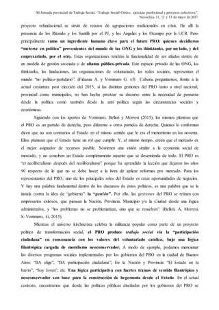 XI Jornada provincial de Trabajo Social. “Trabajo Social Crítico, ejercicio profesional y procesos colectivos”.
Necochea, 11, 12 y 13 de mayo de 2017.
proyecto refundacional se sirvió de retazos de agrupaciones tradicionales en crisis. De allí la
presencia de los Ritondo y los Santilli por el PJ, y los Angelici y los Ocampo por la UCR. Pero
principalmente sumo un ingrediente humano clave para el futuro PRO: quienes decidieron
“meterse en política” provenientes del mundo de las ONG y los thinktanks, por un lado, y del
empresariado, por el otro. Estas organizaciones tendrán la funcionalidad de ser aliadas dentro de
un modelo de gestión asociada o de alianza público-privada. Este espacio privado de las ONG, los
thinktanks, las fundaciones, las organizaciones de voluntariado, las redes sociales, representan el
mundo “no político-partidario”. (Fidanza A. y Vommaro G. s/f) Cabería preguntarnos, frente a la
actual coyuntura post elección del 2015, si las distintas gestiones del PRO tanto a nivel nacional,
provincial como municipales, no han hecho pivotear su discurso entre la necesidad de pensarse
desde la política como también desde la anti política según las circunstancias sociales y
económicas.
Siguiendo con los aportes de Vommaro, Belloti y Morresi (2015), los mismos plantean que
el PRO es un partido de derecha, pero diferente a otros partidos de derecha. Quienes lo conforman
dicen que no son contrarios al Estado en el mismo sentido que lo era el menemismo en los noventa.
Ellos plantean que el Estado tiene un rol que cumplir. Y, al mismo tiempo, creen que el mercado es
el mejor asignador de recursos posible. Sostienen una visión similar a la economía social de
mercado, y no conciben un Estado completamente ausente que se desentienda de todo. El PRO es
“el neoliberalismo después del neoliberalismo” porque ha aprendido la lección que dejaron los años
90 respecto de lo que no se debe hacer a la hora de aplicar reformas pro mercado. Para los
representantes del PRO, uno de los principales roles del Estado es crear oportunidades de negocios.
Y hay una palabra fundamental dentro de los discursos de éstos políticos, es una palabra que se la
instala contra la idea de “gobierno”: la “gestión”. Por ello, las gestiones del PRO se reúnen con
empresarios exitosos, que piensan la Nación, Provincia, Municipio y/o la Ciudad desde una lógica
administrativa, y “los problemas no se problematizan, sino que se resuelven”. (Belloti, A, Morresi,
S. Vommaro, G, 2015).
Mientras el universo kirchnerista celebra la militancia popular como parte de un proyecto
político de transformación social, el PRO produce trabajo social vía la “participación
ciudadana” en consonancia con los valores del voluntariado católico, bajo una lógica
filantrópica cargada de moralismo neoconservador. A modo de ejemplo, podemos mencionar
los diversos programas sociales implementados por los gobiernos del PRO en la ciudad de Buenos
Aires: “BA elige”, “BA participación ciudadana”; En la Nación y Provincia: “El Estado en tu
barrio”, “Soy Joven”, etc. Una lógica participativa con fuertes tramas de sentido filantrópico y
neoconservador son base para la construcción de hegemonía desde el Estado. En el actual
contexto, encontramos que desde las políticas públicas diseñadas por los gobiernos del PRO se
 