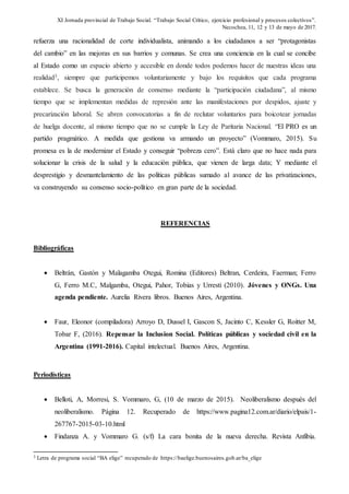 XI Jornada provincial de Trabajo Social. “Trabajo Social Crítico, ejercicio profesional y procesos colectivos”.
Necochea, 11, 12 y 13 de mayo de 2017.
refuerza una racionalidad de corte individualista, animando a los ciudadanos a ser “protagonistas
del cambio” en las mejoras en sus barrios y comunas. Se crea una conciencia en la cual se concibe
al Estado como un espacio abierto y accesible en donde todos podemos hacer de nuestras ideas una
realidad3, siempre que participemos voluntariamente y bajo los requisitos que cada programa
establece. Se busca la generación de consenso mediante la “participación ciudadana”, al mismo
tiempo que se implementan medidas de represión ante las manifestaciones por despidos, ajuste y
precarización laboral. Se abren convocatorias a fin de reclutar voluntarios para boicotear jornadas
de huelga docente, al mismo tiempo que no se cumple la Ley de Paritaria Nacional. “El PRO es un
partido pragmático. A medida que gestiona va armando un proyecto” (Vommaro, 2015). Su
promesa es la de modernizar el Estado y conseguir “pobreza cero”. Está claro que no hace nada para
solucionar la crisis de la salud y la educación pública, que vienen de larga data; Y mediante el
desprestigio y desmantelamiento de las políticas públicas sumado al avance de las privatizaciones,
va construyendo su consenso socio-político en gran parte de la sociedad.
REFERENCIAS
Bibliográficas
 Beltrán, Gastón y Malagamba Otegui, Romina (Editores) Beltran, Cerdeira, Faerman; Ferro
G, Ferro M.C, Malgamba, Otegui, Pahor, Tobias y Urresti (2010). Jóvenes y ONGs. Una
agenda pendiente. Aurelia Rivera libros. Buenos Aires, Argentina.
 Faur, Eleonor (compiladora) Arroyo D, Dussel I, Gascon S, Jacinto C, Kessler G, Roitter M,
Tobar F, (2016). Repensar la Inclusion Social. Políticas públicas y sociedad civil en la
Argentina (1991-2016). Capital intelectual. Buenos Aires, Argentina.
Periodísticas
 Belloti, A, Morresi, S. Vommaro, G, (10 de marzo de 2015). Neoliberalismo después del
neoliberalismo. Página 12. Recuperado de https://www.pagina12.com.ar/diario/elpais/1-
267767-2015-03-10.html
 Findanza A. y Vommaro G. (s/f) La cara bonita de la nueva derecha. Revista Anfibia.
3 Letra de programa social “BA elige” recuperado de https://baelige.buenosaires.gob.ar/ba_elige
 