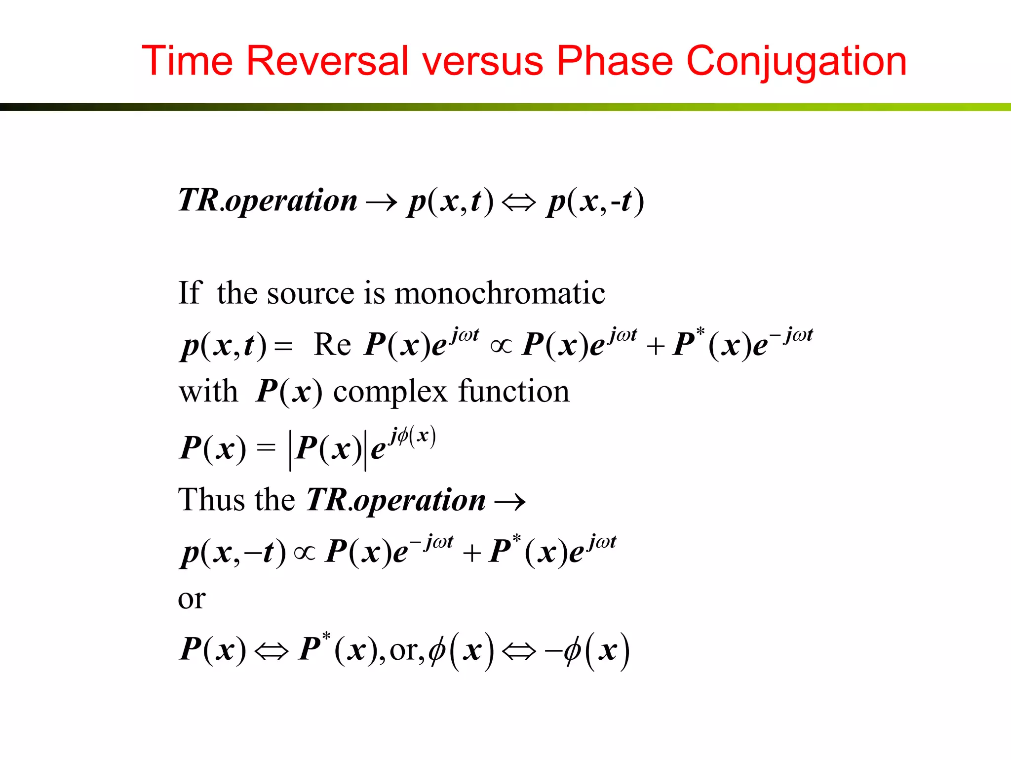 Time Reversal versus Phase Conjugation
TR.operation → p( x, t ) ⇔ p( x,-t )
If the source is monochromatic
p( x, t ) = Re P ( x )e jω t ∝ P ( x )e jω t + P * ( x )e − jω t
with P ( x ) complex function
P ( x) = P ( x) e

jφ ( x )

Thus the TR.operation →
p( x, −t ) ∝ P ( x )e − jω t + P * ( x )e jω t
or
P ( x ) ⇔ P * ( x ),or,φ ( x ) ⇔ −φ ( x )

 