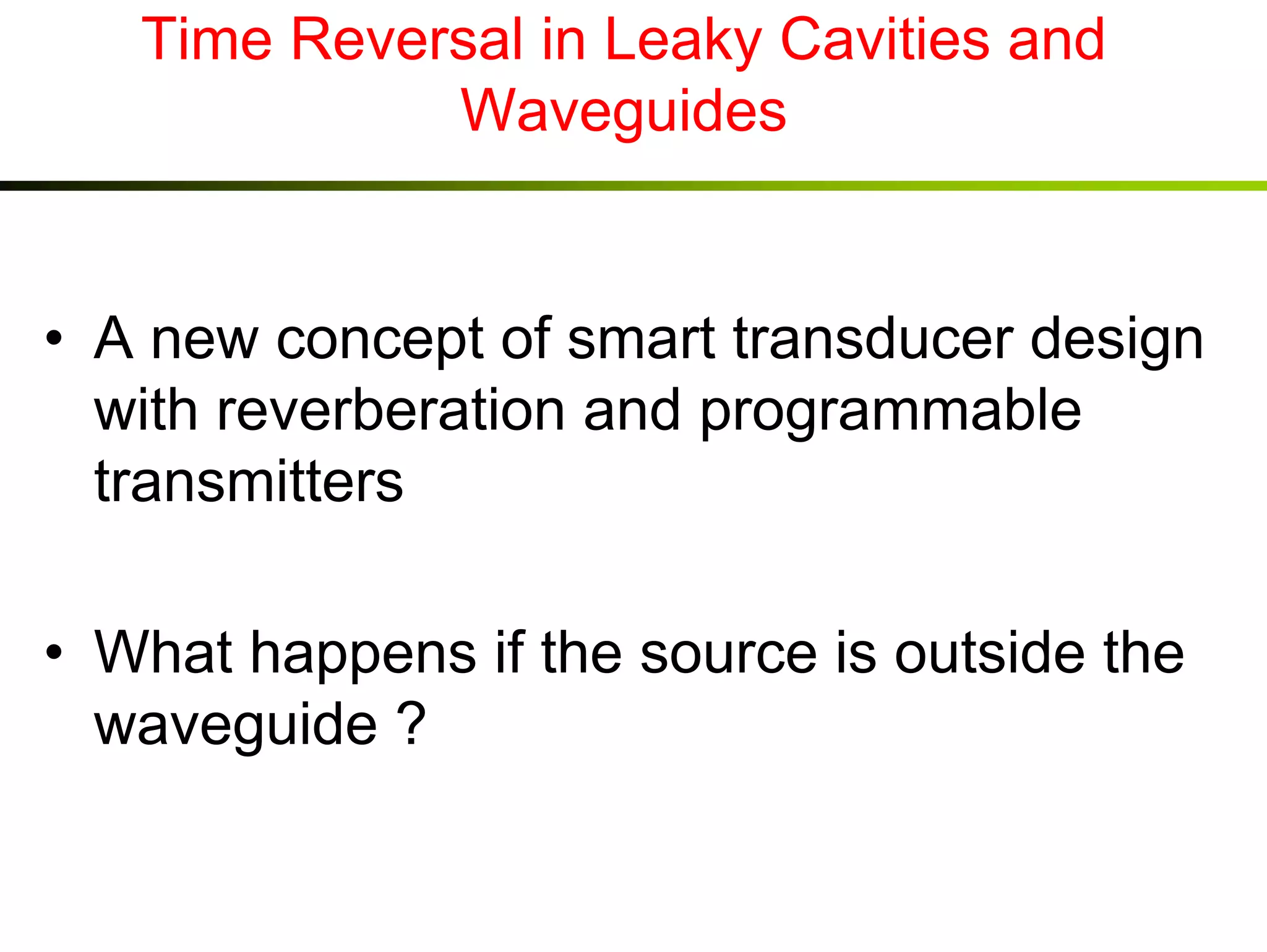 Time Reversal in Leaky Cavities and
Waveguides

• A new concept of smart transducer design
with reverberation and programmable
transmitters
• What happens if the source is outside the
waveguide ?

 