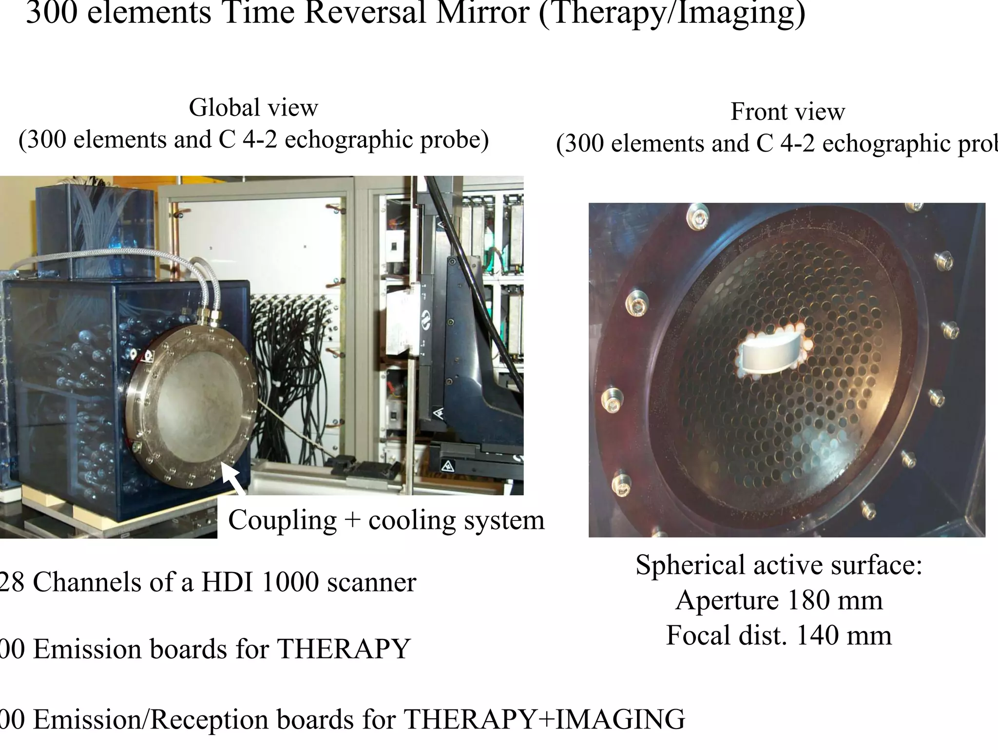 300 elements Time Reversal Mirror (Therapy/Imaging)
Global view
(300 elements and C 4-2 echographic probe)

Front view
(300 elements and C 4-2 echographic probe)

Coupling + cooling system
128 Channels of a HDI 1000 scanner
200 Emission boards for THERAPY

Spherical active surface:
Aperture 180 mm
Focal dist. 140 mm

100 Emission/Reception boards for THERAPY+IMAGING

 