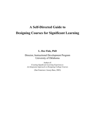 A Self-Directed Guide to
Designing Courses for Significant Learning




                     L. Dee Fink, PhD
     Director, Instructional Development Program
                University of Oklahoma
                             Author of:
            Creating Significant Learning Experiences:
       An Integrated Approach to Designing College Courses
                (San Francisco: Jossey-Bass, 2003)
 