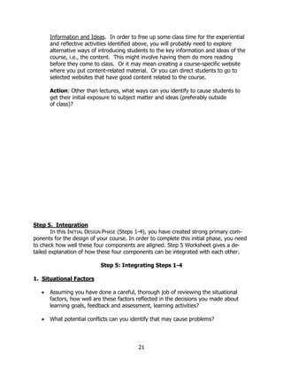 Information and Ideas. In order to free up some class time for the experiential
       and reflective activities identified above, you will probably need to explore
       alternative ways of introducing students to the key information and ideas of the
       course, i.e., the content. This might involve having them do more reading
       before they come to class. Or it may mean creating a course-specific website
       where you put content-related material. Or you can direct students to go to
       selected websites that have good content related to the course.

       Action: Other than lectures, what ways can you identify to cause students to
       get their initial exposure to subject matter and ideas (preferably outside
       of class)?




Step 5. Integration
        In this INITIAL DESIGN PHASE (Steps 1-4), you have created strong primary com-
ponents for the design of your course. In order to complete this initial phase, you need
to check how well these four components are aligned. Step 5 Worksheet gives a de-
tailed explanation of how these four components can be integrated with each other.

                           Step 5: Integrating Steps 1-4

1. Situational Factors

   •   Assuming you have done a careful, thorough job of reviewing the situational
       factors, how well are these factors reflected in the decisions you made about
       learning goals, feedback and assessment, learning activities?

   •   What potential conflicts can you identify that may cause problems?




                                           21
 