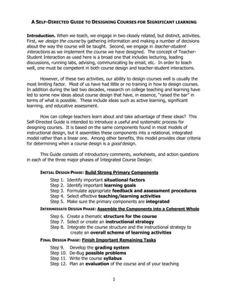A SELF-DIRECTED GUIDE TO DESIGNING COURSES FOR SIGNIFICANT LEARNING

Introduction. When we teach, we engage in two closely related, but distinct, activities.
First, we design the course by gathering information and making a number of decisions
about the way the course will be taught. Second, we engage in teacher-student
interactions as we implement the course we have designed. The concept of Teacher-
Student Interaction as used here is a broad one that includes lecturing, leading
discussions, running labs, advising, communicating by email, etc. In order to teach
well, one must be competent in both course design and teacher-student interactions.

       However, of these two activities, our ability to design courses well is usually the
most limiting factor. Most of us have had little or no training in how to design courses.
In addition during the last two decades, research on college teaching and learning have
led to some new ideas about course design that have, in essence, “raised the bar” in
terms of what is possible. These include ideas such as active learning, significant
learning, and educative assessment.

       How can college teachers learn about and take advantage of these ideas? This
Self-Directed Guide is intended to introduce a useful and systematic process for
designing courses. It is based on the same components found in most models of
instructional design, but it assembles these components into a relational, integrated
model rather than a linear one. Among other benefits, this model provides clear criteria
for determining when a course design is a good design.

       This Guide consists of introductory comments, worksheets, and action questions
in each of the three major phases of Integrated Course Design:

      INITIAL DESIGN PHASE: Build Strong Primary Components
            Step   1.    Identify important situational factors
            Step   2.    Identify important learning goals
            Step   3.    Formulate appropriate feedback and assessment procedures
            Step   4.    Select effective teaching/learning activities
            Step   5.    Make sure the primary components are integrated
      INTERMEDIATE DESIGN PHASE: Assemble the Components into a Coherent Whole
            Step 6. Create a thematic structure for the course
            Step 7. Select or create an instructional strategy
            Step 8. Integrate the course structure and the instructional strategy to
                      create an overall scheme of learning activities
      FINAL DESIGN PHASE: Finish Important Remaining Tasks
            Step   9.     Develop the grading system
            Step   10.    De-Bug possible problems
            Step   11.    Write the course syllabus
            Step   12.    Plan an evaluation of the course and of your teaching


                                              1
 