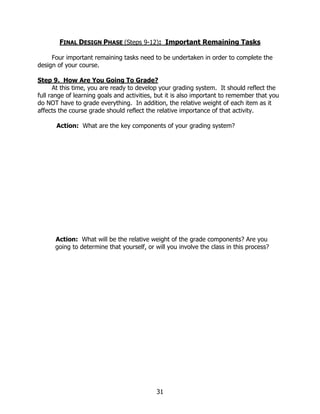 FINAL DESIGN PHASE (Steps 9-12): Important Remaining Tasks

     Four important remaining tasks need to be undertaken in order to complete the
design of your course.

Step 9. How Are You Going To Grade?
      At this time, you are ready to develop your grading system. It should reflect the
full range of learning goals and activities, but it is also important to remember that you
do NOT have to grade everything. In addition, the relative weight of each item as it
affects the course grade should reflect the relative importance of that activity.

       Action: What are the key components of your grading system?




      Action: What will be the relative weight of the grade components? Are you
      going to determine that yourself, or will you involve the class in this process?




                                            31
 