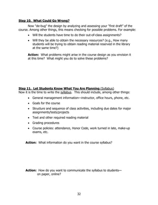 Step 10. What Could Go Wrong?
      Now "de-bug" the design by analyzing and assessing your "first draft” of the
course. Among other things, this means checking for possible problems. For example:
      •   Will the students have time to do their out-of-class assignments?
      •   Will they be able to obtain the necessary resources? (e.g., How many
          students will be trying to obtain reading material reserved in the library
          at the same time?)

      Action: What problems might arise in the course design as you envision it
      at this time? What might you do to solve these problems?




Step 11. Let Students Know What You Are Planning (Syllabus)
Now it is the time to write the syllabus. This should include, among other things:
      •   General management information—instructor, office hours, phone, etc.
      •   Goals for the course
      •   Structure and sequence of class activities, including due dates for major
          assignments/tests/projects
      •   Text and other required reading material
      •   Grading procedures
      •   Course policies: attendance, Honor Code, work turned in late, make-up
          exams, etc.


     Action: What information do you want in the course syllabus?




     Action: How do you want to communicate the syllabus to students—
            on paper, online?




                                           32
 