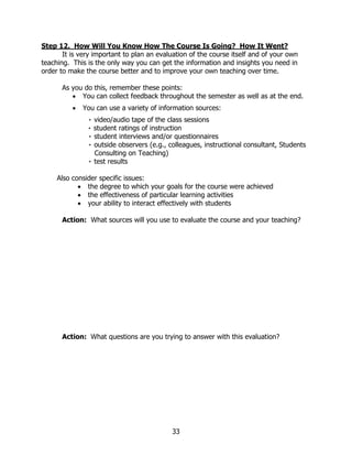 Step 12. How Will You Know How The Course Is Going? How It Went?
       It is very important to plan an evaluation of the course itself and of your own
teaching. This is the only way you can get the information and insights you need in
order to make the course better and to improve your own teaching over time.

      As you do this, remember these points:
         • You can collect feedback throughout the semester as well as at the end.
          •   You can use a variety of information sources:
               ٠ video/audio tape of the class sessions
               ٠ student ratings of instruction
               ٠ student interviews and/or questionnaires
               ٠ outside observers (e.g., colleagues, instructional consultant, Students
                 Consulting on Teaching)
               ٠ test results

     Also consider specific issues:
            • the degree to which your goals for the course were achieved
            • the effectiveness of particular learning activities
            • your ability to interact effectively with students

      Action: What sources will you use to evaluate the course and your teaching?




      Action: What questions are you trying to answer with this evaluation?




                                           33
 