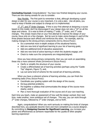 Concluding Counsel. Congratulations! You have now finished designing your course.
There are two closing caveats for you to consider.
      Stay Flexible. The first point to remember is that, although developing a good
design or plan for your course is very important, it is only a plan. Like all plans, you
need to keep it flexible and subject to change as it is implemented.
       1st, 2nd, and 3rd Order Changes. If this is your first attempt at designing a course
based on this model, don’t be discouraged if your design does not rate a “10” on all the
steps and criteria. It is wise to think of making 1st order, 2nd order, and 3rd order
changes. This simply means that on your first attempt to improve the design of your
course, focus only on a few changes. But be sure to make some changes in each of the
three phases because each affects and reinforces the other. For example, start by
making changes to the strong primary components (INITIAL DESIGN PHASE):
       • Do a somewhat more in-depth analysis of the situational factors;
       • Add one new kind of significant learning to your list of learning goals;
       • Add one additional kind of educative assessment;
       • Add one new kind of active learning in which the students engage; and
       • Check to make sure the components are integrated/aligned.

       Once you have strong primary components, then you can work on assembling
these into a more coherent whole (INTERMEDIATE DESIGN PHASE):
       • Clarify or simplify the structure of your course;
       • Create a differentiated set of learning activities (perhaps using the “Castle
          Top” diagram, Figure 7); and,
       • Lay out some kind of scheme for the overall set of learning activities.
      When you have a coherent scheme of learning activities, you can finish the
remaining tasks (FINAL DESIGN PHASE):
      • Coordinate your grading system with the design of the course;
      • De-bug potential problems;
      • Put together a syllabus that communicates the design of the course more
         clearly; and/or
      • Plan a more thorough evaluation of the course and of your own teaching.
Each time you teach, make an assessment of how well the design worked; then next
time, make another, more ambitious set of changes. This way, you can work through
2nd order changes, followed by 3rd order changes, and so forth.

       Again, congratulations! When you work seriously on making the kinds of changes
described here, you gradually become more and more competent as a course designer.
By committing to Designing Courses for Significant Learning, you increase your
power and effectiveness as someone responsible for the quality of other peoples’
learning experience!



                                            34
 