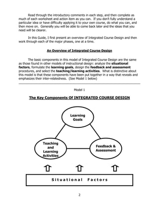 Read through the introductory comments in each step, and then complete as
much of each worksheet and action item as you can. If you don’t fully understand a
particular idea or have difficulty applying it to your own course, do what you can, and
then move on. Generally you will be able to come back later and the ideas that you
need will be clearer.

      In this Guide, I first present an overview of Integrated Course Design and then
work through each of the major phases, one at a time.

                    An Overview of Integrated Course Design

       The basic components in this model of Integrated Course Design are the same
as those found in other models of instructional design: analyze the situational
factors, formulate the learning goals, design the feedback and assessment
procedures, and select the teaching/learning activities. What is distinctive about
this model is that these components have been put together in a way that reveals and
emphasizes their inter-relatedness. (See Model 1 below)


                                        Model 1

       The Key Components Of INTEGRATED COURSE DESIGN



                                     Learning
                                      Goals




                 Teaching
                   and                                  Feedback &
                 Learning                               Assessment
                 Activities




      One of the benefits iof this model is that it allows us o rsee the importance
                      S t u a t i o n a l F a c t to s



                                            2
 