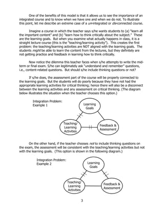 One of the benefits of this model is that it allows us to see the importance of an
integrated course and to know when we have one and when we do not. To illustrate
this point, let me describe an extreme case of a un-integrated or dis-connected course.

       Imagine a course in which the teacher says s/he wants students to (a) “learn all
the important content” and (b) “learn how to think critically about the subject.” These
are the learning goals. But when you examine what actually happens in class, it is a
straight lecture course (this is the “teaching/learning activity”). This creates the first
problem: the teaching/learning activities are NOT aligned with the learning goals. The
students might be able to learn the content from the lectures, but they definitely are
not getting practice and feedback in learning how to think critically.

        Now notice the dilemma this teacher faces when s/he attempts to write the mid-
term or final exam. S/he can legitimately ask “understand and remember” questions,
i.e., content-related questions. But should s/he include thinking questions or not?

       If s/he does, the assessment part of the course will be properly connected to
the learning goals. But the students will do poorly because they have not had the
appropriate learning activities for critical thinking; hence there will also be a disconnect
between the learning activities and any assessment on critical thinking. (The diagram
below illustrates the situation when the teacher chooses this option.)

          Integration Problem:
          Example 1                               Learning
                                                   Goals



                                 Teaching/
                                                               Feedback &
                                 Learning
                                                               Assessment
                                 Activities


       On the other hand, if the teacher chooses not to include thinking questions on
the exam, the assessment will be consistent with the teaching/learning activities but not
with the learning goals. (This option is shown in the following diagram.)

            Integration Problem:
            Example 2                               Learning
                                                     Goals



                                   Teaching/
                                                                 Feedback &
                                   Learning
                                                                 Assessment
                                   Activities


                                              3
 