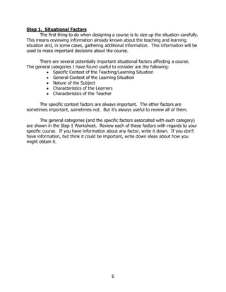 Step 1. Situational Factors
        The first thing to do when designing a course is to size up the situation carefully.
This means reviewing information already known about the teaching and learning
situation and, in some cases, gathering additional information. This information will be
used to make important decisions about the course.

      There are several potentially important situational factors affecting a course.
The general categories I have found useful to consider are the following:
         • Specific Context of the Teaching/Learning Situation
         • General Context of the Learning Situation
         • Nature of the Subject
         • Characteristics of the Learners
         • Characteristics of the Teacher

      The specific context factors are always important. The other factors are
sometimes important, sometimes not. But it’s always useful to review all of them.

        The general categories (and the specific factors associated with each category)
are shown in the Step 1 Worksheet. Review each of these factors with regards to your
specific course. If you have information about any factor, write it down. If you don’t
have information, but think it could be important, write down ideas about how you
might obtain it.




                                             6
 