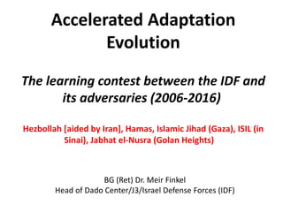 Accelerated Adaptation
Evolution
The learning contest between the IDF and
its adversaries (2006-2016)
Hezbollah [aided by Iran], Hamas, Islamic Jihad (Gaza), ISIL (in
Sinai), Jabhat el-Nusra (Golan Heights)
BG (Ret) Dr. Meir Finkel
Head of Dado Center/J3/Israel Defense Forces (IDF)
 