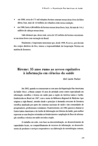 • em 1988, cerca de 171 mil rebanhos bovinos estavam nessas áreas livres de febre
aftosa, hoje, mais de 1,8 milhões de rebanhos estão nessa condição;
• em 1988, havia 4,88 milhões de bovinos nessas áreas livres, hoje, há mais de 144,1
milhões de cabeças nessas áreas.
Cabe destacar que, desse total, cerca de 125 milhões de bovinos encontram-
se nas áreas livres com vacinação do Brasil.
Finalmente, é importante mencionar que, desde 1998, PANAFTOSA, por decisão
dos corpos diretivos da OPAS, tomou a responsabilidade da Cooperação Técnica em
matéria de Zoonoses.
Bireme: 35 anos rumo ao acesso equitativo
à informação em ciências da saúde
Abel Laerte Packer
Em 2002, quando se comemoram os cem anos da Organização Pan-Americana
da Saúde (OPAS), a BIREME cumpre 35 anos de atividade como centro especializado em
informação científica e técnica em saúde para a região da América Latina e Caribe.
Estabelecida no Brasil em 1967, com o nome de Biblioteca Regional de Medicina (que
originou a sigla BIREME), atendeu desde o princípio à demanda crescente de literatura
científica atualizada por parte dos sistemas nacionais de saúde e das comunidades de
pesquisadores, profissionais e estudantes. Posteriormente, em 1982, passou a chamar-se
Centro Latino-Americano e do Caribe de Informação em Ciências da Saúde, para melhor
expressar as suas funções orientadas ao fortalecimento e ampliação do fluxo de informa-
ção científica e técnica em saúde em toda a região.
O trabalho em rede, com base na descentralização, no desenvolvimento de
capacidades locais, no compartilhamento de recursos de informação, no desenvolvi-
mento de produtos e serviços cooperativos e na elaboração de metodologias comuns,
 
