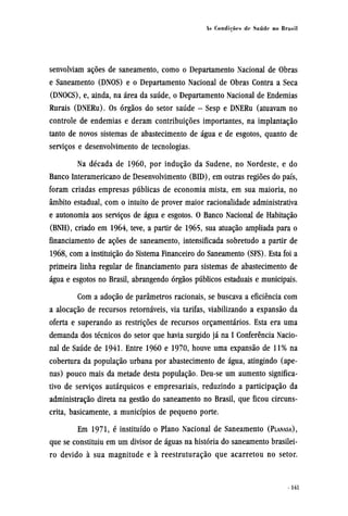 senvolviam ações de saneamento, como o Departamento Nacional de Obras
e Saneamento (DNOS) e o Departamento Nacional de Obras Contra a Seca
(DNOCS), e, ainda, na área da saúde, o Departamento Nacional de Endemias
Rurais (DNERu). Os órgãos do setor saúde - Sesp e DNERu (atuavam no
controle de endemias e deram contribuições importantes, na implantação
tanto de novos sistemas de abastecimento de água e de esgotos, quanto de
serviços e desenvolvimento de tecnologias.
Na década de 1960, por indução da Sudene, no Nordeste, e do
Banco Interamericano de Desenvolvimento (BID), em outras regiões do país,
foram criadas empresas públicas de economia mista, em sua maioria, no
âmbito estadual, com o intuito de prover maior racionalidade administrativa
e autonomia aos serviços de água e esgotos. O Banco Nacional de Habitação
(BNH), criado em 1964, teve, a partir de 1965, sua atuação ampliada para o
financiamento de ações de saneamento, intensificada sobretudo a partir de
1968, com a instituição do Sistema Financeiro do Saneamento (SFS). Esta foi a
primeira linha regular de financiamento para sistemas de abastecimento de
água e esgotos no Brasil, abrangendo órgãos públicos estaduais e municipais.
Com a adoção de parâmetros racionais, se buscava a eficiência com
a alocação de recursos retornáveis, via tarifas, viabilizando a expansão da
oferta e superando as restrições de recursos orçamentários. Esta era uma
demanda dos técnicos do setor que havia surgido já na I Conferência Nacio-
nal de Saúde de 1941. Entre 1960 e 1970, houve uma expansão de 11% na
cobertura da população urbana por abastecimento de água, atingindo (ape-
nas) pouco mais da metade desta população. Deu-se um aumento significa-
tivo de serviços autárquicos e empresariais, reduzindo a participação da
administração direta na gestão do saneamento no Brasil, que ficou circuns-
crita, basicamente, a municípios de pequeno porte.
Em 1971, é instituído o Plano Nacional de Saneamento (PLANASA),
que se constituiu em um divisor de águas na história do saneamento brasilei-
ro devido à sua magnitude e à reestruturação que acarretou no setor.
 