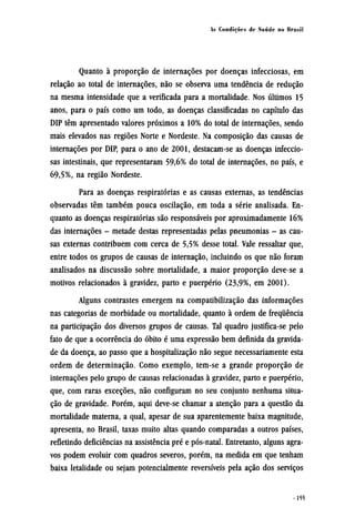 Quanto à proporção de internações por doenças infecciosas, em
relação ao total de internações, não se observa uma tendência de redução
na mesma intensidade que a verificada para a mortalidade. Nos últimos 15
anos, para o país como um todo, as doenças classificadas no capítulo das
DIP têm apresentado valores próximos a 10% do total de internações, sendo
mais elevados nas regiões Norte e Nordeste. Na composição das causas de
internações por DIP, para o ano de 2001, destacam-se as doenças infeccio-
sas intestinais, que representaram 59,6% do total de internações, no país, e
69,5%, na região Nordeste.
Para as doenças respiratórias e as causas externas, as tendências
observadas têm também pouca oscilação, em toda a série analisada. En-
quanto as doenças respiratórias são responsáveis por aproximadamente 16%
das internações - metade destas representadas pelas pneumonias - as cau-
sas externas contribuem com cerca de 5,5% desse total. Vale ressaltar que,
entre todos os grupos de causas de internação, incluindo os que não foram
analisados na discussão sobre mortalidade, a maior proporção deve-se a
motivos relacionados à gravidez, parto e puerpério (23,9%, em 2001).
Alguns contrastes emergem na compatibilização das informações
nas categorias de morbidade ou mortalidade, quanto à ordem de frequência
na participação dos diversos grupos de causas. Tal quadro justifica-se pelo
fato de que a ocorrência do óbito é uma expressão bem definida da gravida-
de da doença, ao passo que a hospitalização não segue necessariamente esta
ordem de determinação. Como exemplo, tem-se a grande proporção de
internações pelo grupo de causas relacionadas à gravidez, parto e puerpério,
que, com raras exceções, não configuram no seu conjunto nenhuma situa-
ção de gravidade. Porém, aqui deve-se chamar a atenção para a questão da
mortalidade materna, a qual, apesar de sua aparentemente baixa magnitude,
apresenta, no Brasil, taxas muito altas quando comparadas a outros países,
refletindo deficiências na assistência pré e pós-natal. Entretanto, alguns agra-
vos podem evoluir com quadros severos, porém, na medida em que tenham
baixa letalidade ou sejam potencialmente reversíveis pela ação dos serviços
 