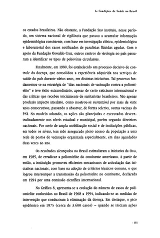 os estados brasileiros. Não obstante, a Fundação SESP instituiu, nesse perío-
do, um sistema nacional de vigilância que passou a acumular informação
epidemiológica consistente, com base em investigação clínica, epidemiológica
e laboratorial dos casos notificados de paralisias flácidas agudas. Com o
apoio da Fundação Oswaldo Cruz, outros centros de virologia no país passa-
ram a identificar os tipos de poliovírus circulantes.
Finalmente, em 1980, foi estabelecido um processo decisivo de con-
trole da doença, que consolidou a experiência adquirida nos serviços de
saúde do país durante vários anos, em distintas iniciativas. Tal processo fun¬
damentou-se na estratégia de "dias nacionais de vacinação contra a poliomi-
elite" e teve êxito extraordinário, apesar de certo ceticismo internacional e
das críticas que recebeu inicialmente de sanitaristas brasileiros. Não apenas
produziu impacto imediato, como mostrou-se sustentável por mais de vinte
anos consecutivos, passando a absorver, de forma seletiva, outras vacinas do
PNI. No modelo adotado, as ações são planejadas e executadas descen-
tralizadamente nos níveis estadual e municipal, porém segundo diretrizes
nacionais. Por meio de ampla mobilização social e de instituições públicas,
em todos os níveis, tem sido assegurado pleno acesso da população a uma
rede de postos de vacinação organizada especialmente, em dias agendados
duas vezes ao ano.
Os resultados alcançados no Brasil estimularam a iniciativa da OPAS,
em 1985, de erradicar a poliomielite do continente americano. A partir de
então, a instituição promoveu eficientes mecanismos de articulação das ini-
ciativas nacionais, com base na adoção de critérios técnicos comuns, o que
logrou interromper a transmissão da poliomielite no continente, declarada
em 1994 por uma comissão científica internacional.
No Gráfico 8, apresenta-se a evolução do número de casos de poli-
omielite conhecidos no Brasil de 1968 a 1994, indicando-se as medidas de
intervenção que conduziram à eliminação da doença. Em destaque, o pico
epidêmico em 1975 (cerca de 3.600 casos) - quando se iniciam ações
 