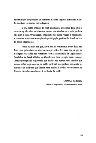 determinação de que todos os caminhos a serem seguidos conduzem à saú-
de são vistas em muitos outros lugares.
A OPAS sente orgulho de estar associada à produção desta obra e
estamos agradecidos aos diversos autores que detalharam a relação deste
país com a nossa Organização. Orgulhamo-nos dessa relação e poderíamos
acrescentar numerosos exemplos da participação positiva do Brasil na vida
de nossa Organização.
Tenho insistido em que, neste ano do Centenário, nosso foco não
deve estar primariamente dirigido ao que a OPAS fez, mas sim ao que foi
alcançado na saúde nas Américas, com a assistência da Organização.
Caminhos da Saúde Pública no Brasil é um bom exemplo desse enfoque.
Desejo que seja lido e apreciado por muitos, não apenas pelos detalhes que
fornece sobre o que ocorreu na saúde no Brasil, mas também por revelar os
homens e as mulheres que fizeram essa história à medida que trilharam os
diversos caminhos condutores à melhoria da saúde.
George A. O. Alleyne
Diretor da Organização Pan-Americana da Saúde
 
