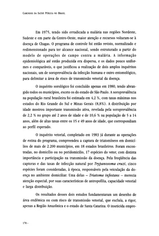 Em 1975, tendo sido erradicada a malária nas regiões Nordeste,
Sudeste e em parte da Centro-Oeste, maior atenção e recursos voltaram-se à
doença de Chagas. O programa de controle foi então revisto, normalizado e
redimensionado para ter alcance nacional, sendo estruturado a partir do
modelo de operações de campo contra a malária. A informação
epidemiológica até então produzida era dispersa, e os dados pouco unifor-
mes e comparáveis, o que justificou a realização de dois amplos inquéritos
nacionais, um de soroprevalência da infecção humana e outro entomológico,
para delimitar a área de risco de transmissão vetorial da doença.
O inquérito sorológico foi concluído apenas em 1980, tendo abran-
gido todos os municípios, exceto os do estado de São Paulo. A soroprevalência
na população rural brasileira foi estimada em 4,2 %, com taxas máximas nos
estados do Rio Grande do Sul e Minas Gerais (8,8%). A distribuição por
idade mostrou importante transmissão ativa, revelada pela soroprevalência
de 2,2 % no grupo até 2 anos de idade e de 10,6 % na população de 5 a 14
anos, além de altas taxas entre os 15 e 49 anos de idade, que correspondiam
ao perfil esperado.
O inquérito vetorial, completado em 1983 já durante as operações
de rotina do programa, compreendeu a captura de triatomíneos em domicí-
lios de mais de 2.200 municípios, em 18 estados brasileiros. Foram encon-
tradas, no domicílio ou no peridomicilio, 17 espécies do vetor, com distinta
importância e participação na transmissão da doença. Pela frequência das
capturas e das taxas de infecção natural por Trypanosoma cruzi, cinco
espécies foram consideradas, à época, responsáveis pela veiculação da do-
ença no ambiente domiciliar. Uma delas - Triatoma infestans - merecia
atenção especial, por suas características de antropofilia, capacidade vetorial
e larga distribuição.
Os resultados desses dois estudos fundamentaram um desenho de
área endêmica ou com risco de transmissão vetorial, que excluía, a rigor,
apenas a Região Amazônica e o estado de Santa Catarina. O inseticida empre¬
 