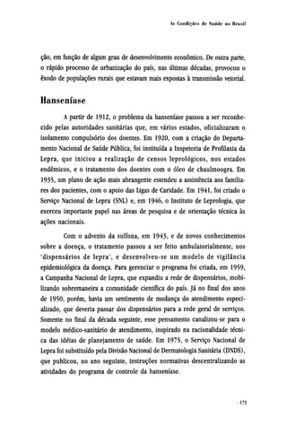 ção, em função de algum grau de desenvolvimento econômico. De outra parte,
o rápido processo de urbanização do país, nas últimas décadas, provocou o
êxodo de populações rurais que estavam mais expostas à transmissão vetorial.
Hanseníase
A partir de 1912, o problema da hanseníase passou a ser reconhe-
cido pelas autoridades sanitárias que, em vários estados, oficializaram o
isolamento compulsório dos doentes. Em 1920, com a criação do Departa-
mento Nacional de Saúde Pública, foi instituída a Inspetoria de Profilaxia da
Lepra, que iniciou a realização de censos leprológicos, nos estados
endêmicos, e o tratamento dos doentes com o óleo de chaulmoogra. Em
1935, um plano de ação mais abrangente estendeu a assistência aos familia-
res dos pacientes, com o apoio das Ligas de Caridade. Em 1941, foi criado o
Serviço Nacional de Lepra (SNL) e, em 1946, o Instituto de Leprologia, que
exerceu importante papel nas áreas de pesquisa e de orientação técnica às
ações nacionais.
Com o advento da sulfona, em 1943, e de novos conhecimentos
sobre a doença, o tratamento passou a ser feito ambulatorialmente, nos
'dispensários de lepra', e desenvolveu-se um modelo de vigilância
epidemiológica da doença. Para gerenciar o programa foi criada, em 1959,
a Campanha Nacional de Lepra, que expandiu a rede de dispensários, mobi-
lizando sobremaneira a comunidade científica do país. Já no final dos anos
de 1950, porém, havia um sentimento de mudança do atendimento especi-
alizado, que deveria passar dos dispensários para a rede geral de serviços.
Somente no final da década seguinte, esse pensamento canalizou-se para o
modelo médico-sanitário de atendimento, inspirado na racionalidade técni-
ca das idéias de planejamento de saúde. Em 1975, o Serviço Nacional de
Lepra foi substituído pela Divisão Nacional de Dermatologia Sanitária (DNDS),
que publicou, no ano seguinte, instruções normativas descentralizando as
atividades do programa de controle da hanseníase.
 