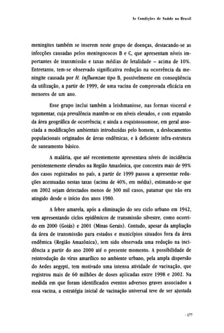 meningites também se inserem neste grupo de doenças, destacando-se as
infecções causadas pelos meningococos B e C, que apresentam níveis im-
portantes de transmissão e taxas médias de letalidade - acima de 10%.
Entretanto, tem-se observado significativa redução na ocorrência da me-
ningite causada por H. influenzae tipo B, possivelmente em consequência
da utilização, a partir de 1999, de uma vacina de comprovada eficácia em
menores de um ano.
Esse grupo inclui também a leishmaniose, nas formas visceral e
tegumentar, cuja prevalência mantêm-se em níveis elevados, e com expansão
da área geográfica de ocorrência; e ainda a esquistossomose, em geral asso-
ciada a modificações ambientais introduzidas pelo homem, a deslocamentos
populacionais originados de áreas endêmicas, e à deficiente infra-estrutura
de saneamento básico.
A malária, que até recentemente apresentava níveis de incidência
persistentemente elevados na Região Amazônica, que concentra mais de 99%
dos casos registrados no país, a partir de 1999 passou a apresentar redu-
ções acentuadas nestas taxas (acima de 40%, em média), estimando-se que
em 2002 sejam detectados menos de 300 mil casos, patamar que não era
atingido desde o início dos anos 1980.
A febre amarela, após a eliminação do seu ciclo urbano em 1942,
vem apresentando ciclos epidêmicos de transmissão silvestre, como ocorri-
do em 2000 (Goiás) e 2001 (Minas Gerais). Contudo, apesar da ampliação
da área de transmissão para estados e municípios situados fora da área
endêmica (Região Amazônica), tem sido observada uma redução na inci-
dência a partir do ano 2000 até o presente momento. A possibilidade de
reintrodução do vírus amarílico no ambiente urbano, pela ampla dispersão
do Aedes aegypti, tem motivado uma intensa atividade de vacinação, que
registrou mais de 60 milhões de doses aplicadas entre 1998 e 2002. Na
medida em que foram identificados eventos adversos graves associados a
essa vacina, a estratégia inicial de vacinação universal teve de ser ajustada
 
