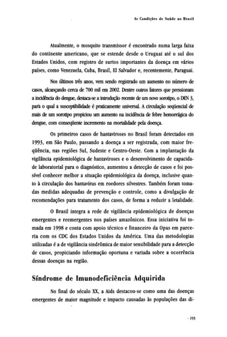 Atualmente, o mosquito transmissor é encontrado numa larga faixa
do continente americano, que se estende desde o Uruguai até o sul dos
Estados Unidos, com registro de surtos importantes da doença em vários
países, como Venezuela, Cuba, Brasil, El Salvador e, recentemente, Paraguai.
Nos últimos três anos, vem sendo registrado um aumento no número de
casos, alcançando cerca de 700 mil em 2002. Dentre outros fatores que pressionam
a incidência do dengue, destaca-se a introdução recente de um novo sorotipo, o DEN 3,
para o qual a susceptibilidade é praticamente universal. A circulação sequencial de
mais de um sorotipo propiciou um aumento na incidência de febre hemorrágica do
dengue, com consequente incremento na mortalidade pela doença.
Os primeiros casos de hantaviroses no Brasil foram detectados em
1993, em São Paulo, passando a doença a ser registrada, com maior fre-
quência, nas regiões Sul, Sudeste e Centro-Oeste. Com a implantação da
vigilância epidemiológica de hantaviroses e o desenvolvimento de capacida-
de laboratorial para o diagnóstico, aumentou a detecção de casos e foi pos-
sível conhecer melhor a situação epidemiológica da doença, inclusive quan-
to à circulação dos hantavírus em roedores silvestres. Também foram toma-
das medidas adequadas de prevenção e controle, como a divulgação de
recomendações para tratamento dos casos, de forma a reduzir a letalidade.
O Brasil integra a rede de vigilância epidemiológica de doenças
emergentes e reemergentes nos países amazônicos. Essa iniciativa foi to-
mada em 1998 e conta com apoio técnico e financeiro da Opas em parce-
ria com os CDC dos Estados Unidos da América. Uma das metodologias
utilizadas é a de vigilância sindrômica de maior sensibilidade para a detecção
de casos, propiciando informação oportuna e variada sobre a ocorrência
dessas doenças na região.
Síndrome de Imunodeficiência Adquirida
No final do século XX, a Aids destacou-se como uma das doenças
emergentes de maior magnitude e impacto causadas às populações das di¬
 