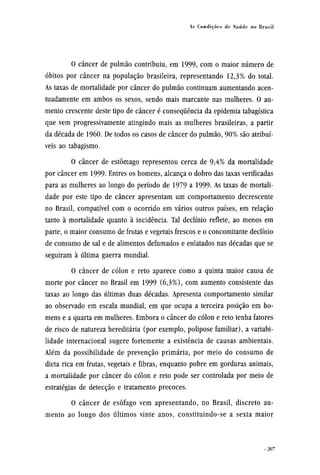 O câncer de pulmão contribuiu, em 1999, com o maior número de
óbitos por câncer na população brasileira, representando 12,3% do total.
As taxas de mortalidade por câncer do pulmão continuam aumentando acen-
tuadamente em ambos os sexos, sendo mais marcante nas mulheres. O au-
mento crescente deste tipo de câncer é consequência da epidemia tabagística
que vem progressivamente atingindo mais as mulheres brasileiras, a partir
da década de 1960. De todos os casos de câncer do pulmão, 90% são atribuí-
veis ao tabagismo.
O câncer de estômago representou cerca de 9,4% da mortalidade
por câncer em 1999. Entres os homens, alcança o dobro das taxas verificadas
para as mulheres ao longo do período de 1979 a 1999- As taxas de mortali-
dade por este tipo de câncer apresentam um comportamento decrescente
no Brasil, compatível com o ocorrido em vários outros países, em relação
tanto à mortalidade quanto à incidência. Tal declínio reflete, ao menos em
parte, o maior consumo de frutas e vegetais frescos e o concomitante declínio
de consumo de sal e de alimentos defumados e enlatados nas décadas que se
seguiram à última guerra mundial.
O câncer de cólon e reto aparece como a quinta maior causa de
morte por câncer no Brasil em 1999 (6,3%), com aumento consistente das
taxas ao longo das últimas duas décadas. Apresenta comportamento similar
ao observado em escala mundial, em que ocupa a terceira posição em ho-
mens e a quarta em mulheres. Embora o câncer do cólon e reto tenha fatores
de risco de natureza hereditária (por exemplo, polipose familiar), a variabi-
lidade internacional sugere fortemente a existência de causas ambientais.
Além da possibilidade de prevenção primária, por meio do consumo de
dieta rica em frutas, vegetais e fibras, enquanto pobre em gorduras animais,
a mortalidade por câncer do cólon e reto pode ser controlada por meio de
estratégias de detecção e tratamento precoces.
O câncer de esôfago vem apresentando, no Brasil, discreto au-
mento ao longo dos últimos vinte anos, constituindo-se a sexta maior
 