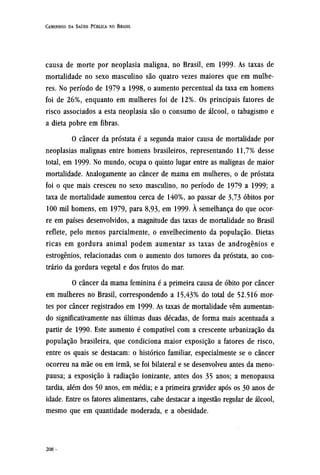 causa de morte por neoplasia maligna, no Brasil, em 1999. As taxas de
mortalidade no sexo masculino são quatro vezes maiores que em mulhe-
res. No período de 1979 a 1998, o aumento percentual da taxa em homens
foi de 26%, enquanto em mulheres foi de 12%. Os principais fatores de
risco associados a esta neoplasia são o consumo de álcool, o tabagismo e
a dieta pobre em fibras.
O câncer da próstata é a segunda maior causa de mortalidade por
neoplasias malignas entre homens brasileiros, representando 11,7% desse
total, em 1999- No mundo, ocupa o quinto lugar entre as malignas de maior
mortalidade. Analogamente ao câncer de mama em mulheres, o de próstata
foi o que mais cresceu no sexo masculino, no período de 1979 a 1999; a
taxa de mortalidade aumentou cerca de 140%, ao passar de 3,73 óbitos por
100 mil homens, em 1979, para 8,93, em 1999. À semelhança do que ocor-
re em países desenvolvidos, a magnitude das taxas de mortalidade no Brasil
reflete, pelo menos parcialmente, o envelhecimento da população. Dietas
ricas em gordura animal podem aumentar as taxas de androgênios e
estrogênios, relacionadas com o aumento dos tumores da próstata, ao con-
trário da gordura vegetal e dos frutos do mar.
O câncer da mama feminina é a primeira causa de óbito por câncer
em mulheres no Brasil, correspondendo a 15,43% do total de 52.516 mor-
tes por câncer registrados em 1999. As taxas de mortalidade vêm aumentan-
do significativamente nas últimas duas décadas, de forma mais acentuada a
partir de 1990. Este aumento é compatível com a crescente urbanização da
população brasileira, que condiciona maior exposição a fatores de risco,
entre os quais se destacam: o histórico familiar, especialmente se o câncer
ocorreu na mãe ou em irmã, se foi bilateral e se desenvolveu antes da meno-
pausa; a exposição à radiação ionizante, antes dos 35 anos; a menopausa
tardia, além dos 50 anos, em média; e a primeira gravidez após os 30 anos de
idade. Entre os fatores alimentares, cabe destacar a ingestão regular de álcool,
mesmo que em quantidade moderada, e a obesidade.
 