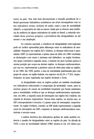 tentes no país. Tem sido bem documentada a situação paradoxal de o
Brasil apresentar indicadores econômicos em níveis incompatíveis com os
dos indicadores sociais, inclusive de saúde, como a taxa de mortalidade
infantil e a expectativa de vida ao nascer. Ainda que se observe uma tendên-
cia de melhoria de alguns indicadores de saúde no Brasil, a reduzida velo-
cidade desse processo propicia a persistência das desigualdades ou até
mesmo a sua ampliação.
No contexto nacional, a existência de desigualdades inter-regionais
pode ser melhor apreendida pelas diferenças entre os indicadores de mor-
talidade. Enquanto nas regiões Sul e Sudeste, as doenças infecciosas e para-
sitárias (DIP) já representavam a quinta causa de óbito em 1980 (excluídas
as declarações com sinais e sintomas mal definidos), na região Nordeste,
este grupo constituía a segunda causa, e somente em anos recentes passou à
mesma posição que ocupa nas demais regiões. As doenças cardiovasculares,
por sua vez, representavam a primeira causa de óbito para todas as regiões,
já em 1980. Em 1999, porém, a taxa de mortalidade padronizada para este
grupo de causas, na região Sudeste, era superior em 83,2% e 77,0%, respec-
tivamente, às taxas registradas nas regiões Nordeste e Norte.
As desigualdades entre as regiões podem ser também visualizadas
nos indicadores relacionados à composição da morbidade. Assim, para os
mesmos grupos de causas de morbidade hospitalar que foram analisados
para a mortalidade, verifica-se que as doenças cardiovasculares representa-
ram, em 2001, a segunda causa de internações nas regiões Sul e Sudeste, em
seguida às doenças respiratórias. Nessas duas regiões, no mesmo ano, as
DIP corresponderam à terceira e à quarta causa de internações, respectiva-
mente. Na região Nordeste, contudo, as DIP ainda representaram a segunda
causa de internações em 2001, enquanto as doenças cardiovasculares cons-
tituíram a terceira causa.
A análise histórica dos indicadores globais de saúde também evi-
dencia o quadro de desigualdades entre as regiões do país. Na década de
1930, a taxa de mortalidade infantil (TMI) situava-se em 153 óbitos por
 