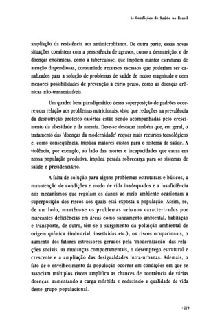 ampliação da resistência aos antimicrobianos. De outra parte, essas novas
situações coexistem com a persistência de agravos, como a desnutrição, e de
doenças endêmicas, como a tuberculose, que impõem manter estruturas de
atenção dispendiosas, consumindo recursos escassos que poderiam ser ca-
nalizados para a solução de problemas de saúde de maior magnitude e com
menores possibilidades de prevenção a curto prazo, como as doenças crô¬
nicas não-transmissíveis.
Um quadro bem paradigmático dessa superposição de padrões ocor-
re com relação aos problemas nutricionais, visto que reduções na prevalência
da desnutrição proteico-calórica estão sendo acompanhadas pelo cresci-
mento da obesidade e da anemia. Deve-se destacar também que, em geral, o
tratamento das 'doenças da modernidade' requer mais recursos tecnológicos
e, como consequência, implica maiores custos para o sistema de saúde. A
violência, por exemplo, ao lado das mortes e incapacidades que causa em
nossa população produtiva, implica pesada sobrecarga para os sistemas de
saúde e previdenciário.
A falta de solução para alguns problemas estruturais e básicos, a
manutenção de condições e modo de vida inadequados e a insuficiência
nos mecanismos que regulam os danos ao meio ambiente ocasionam a
superposição dos riscos aos quais está exposta a população. Assim, se,
de um lado, mantêm-se os problemas urbanos caracterizados por
marcantes deficiências em áreas como saneamento ambiental, habitação
e transporte, de outro, têm-se o surgimento da poluição ambiental de
origem química (industrial, inseticidas etc), os riscos ocupacionais, o
aumento dos fatores estressores gerados pela 'modernização' das rela-
ções sociais, as mudanças comportamentais, o desemprego estrutural e
crescente e a ampliação das desigualdades intra-urbanas. Ademais, o
fato de o envelhecimento da população ocorrer em condições em que se
associam múltiplos riscos amplifica as chances de ocorrência de várias
doenças, aumentando a carga mórbida e reduzindo a qualidade de vida
deste grupo populacional.
 