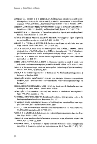 MONTEIRO, C. A.; BENÍCIO, M. H. D. & FREITAS, I. C. M. Melhoria em indicadores de saúde associ-
ados à pobreza no Brasil dos anos 90: descrição, causas e impacto sobre as desigualdades
regionais. NUPENS/USP. (Série: A Trajetória do Desenvolvimento Social no Brasil no 1/1997).
MORBIDITY AND MORTALITY WEEKLY REPORT (MMWR). Changes in mortality from heart failure -
United States, 1980-1995. Morbidity and Mortality Weekly Report, 47: 633-637.1998.
NASCIMENTO, M. V. L. A Poliomielite e as Viagens Internacionais: o risco de reintrodução no Brasil.
Brasília: Funasa/Ministério da Saúde, 2001.
NATIONAL HIGH BLOOD PRESSURE EDUCATION PROGRAM. Working group. report on primary
prevention of hypertension. Arch. Int.Med., 153: 186-208,1993.
NICHOLLS, E. S.; PERUGA, A. & RESTREPO, H. E. Cardiovascular disease mortality in the Americas.
Rapp. Trimest. Statist. Sanit. Mond., 46: 134-150,1993.
OFFE, C. & LENHARDT, G. Social policy and the theory of the State. In: OFFE, C. & KEANE, J. (Eds.)
Contradictions of the Welfare State. 4. ed. MIT Press. Massachussetts, 1990. (Publicado ori-
ginalmente em Kölner Zeischrift für Soziologie und Sozialpsychologie, 19: 98-127,1977).
OLIVEIRA, M. I. et al. Measles virus isolated in Brazil: imported case from Japan. VirusReview and
Research, 6: 141-142,2001.
OMETTO, A. M. H.; FURTUOSO, M. C. O. & SILVA, M. V. Economia brasileira na década de oitenta e seus
reflexos nas condições de vida da população. Revista de Saúde Pública, 29 (5): 403-415,1995.
OMRAN, A. R. The epidemiologic transition: a theory of the epidemiology of population change.
Milbank Mem. Fund., 49: 509-583, 1971.
OMRAN, A. R. The epidemiologic transition in the Americas. Pan-American Health Organization &
University of Maryland, 1996.
ORGANIZAÇÃO MUNDIAL DA SAÚDE (OMS). CID -10. 3. ed. São Paulo: Editora da Universidade de
São Paulo, 1996. (Tradução Centro Colaborador da OMS para a Classificação de Doenças em
Português.)
ORGANIZACION PANAMERICANA DE LA SALUD (OPAS). Las Condiciones de Salud de las Americas.
Washington D.C.: Opas, 1990. v. I. (Public. Cient. no.524).
ORGANIZAÇÃO PANAMERICANA DE LA SALUD (OPAS). La Salud en las Américas. Washington D.C.:
Opas, 1998. (Publ. Científica n. 569).
PAN AMERICAN HEALTH ORGANIZATION. Handbook of resolutions of the governing bodies of the
Pan American Health Organization. Washington, D.C., 1971.
PAN AMERICAN HEALTH ORGANIZATION. Ventures in World Health: the memoirs of Fred Lowe Soper.
John Duffy Editor, 1977. (Scientific Publication n. 355).
PANNUTI, C. S. et al. Measles antibody prevalence after mass vaccination in São Paulo, Brazil. Bull.
World Health Organization, 69: 557-560. 1991.
PASSOS, A. D. C. & FIALHO, R. R. Malária: aspectos epidemiológicos e de controle. Rev. Soc. Bras.
Méd. Trop., 31 (2): 93-105, 1998.
PATRIARCA, P. A. et al. Randomised trial of alternative formulations of oral poliovaccine in Brazil. The
Lancet, 1(8583): 429-433,1988.
PEDREIRA DE FREITAS J. L. Importância do expurgo seletivo dos domicílios e anexos para a profilaxia
da moléstia de Chagas pelo combate aos triatomíneos. Arg. Hig. S. Paulo, 28: 217-272, 1963.
 