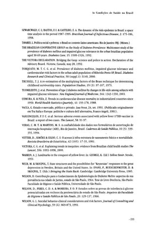 SZWARCWALD, C. L; BASTOS, F. I. & CASTILHO, E. A. The dynamic of the Aids epidemic in Brazil: a space
time analysis in the period 1987-1995. Brazilian Journal of Infectious Disease, 2:175-186,
1998.
TAVARES, L. Política social e pobreza: o Brasil no contexto latino-americano. Rio deJaneiro: FRJ. (Mimeo.)
THE BRAZILIAN COOPERATIVE GROUP on the Study of Diabetes Prevalence: Multicenter study of the
prevalence of diabetes mellitus and impaired glucose tolerance in the urban brazilian population
aged 30-69 years. Diabetes Care, 15: 1509-1526, 1992.
THE VICTORA DECLARATION. Bridging the Gasp: science and police in action. Declaration of the
Advisory Board. Victora, Canadá, may 28,1992.
TORQUATO, M. T. C. G. et al. Prevalence of diabetes mellitus, impaired glucose tolerance and
cardiovascular risk factors in the urban adult population of Ribeirão Preto-SP, Brazil. Diabetes
Research and ClinicalPractice, 50 (suppl.l): S140, 2000.
TRUSSELL, T. J. A re-estimation of the multiplying factors of the Brass technique for determining
childhood survivorship rates. Population Studies, 19 (3): 97-107,1975.
TUOMILEHTO, J. et al. Prevention of type 2 diabetes mellitus by changes in life-style among subjects with
impaired glucose tolerance. New EnglandJournal of Medicine, 344:1343-1350, 2001.
UEMURA, K. & PIZA, Z. Trends in cardiovascular disease mortality in industrialized countries since
1950. WorldHealth Statistics Quartely, 41: 155-178, 1988.
VACCA, G. Estado e mercado, público e privado. Lua Nova, 24, set. 1991. (Publicado originalmente
em Tra Italia e Europa: politiche e cultura dell'alternativa, Franco Angeli, 1991).
VASCONCELOS, P. F. C. et al. Serious adverse events associated with yellow fever 17DD vaccine in
Brazil: a report of two cases. The Lancet, 58: 91-97.
VERAS, C. M. T. & MARTINS, M. S. A confiabilidade dos dados nos formulários de autorização de
internação hospitalar (AIH), Rio de Janeiro, Brasil. Cadernos de Saúde Pública, 10 (3): 339-
355,1994.
VETTER, D., SIMÕES & CELSO, C. S. O acesso à infra-estrutura de saneamento básico e mortalidade.
Revista Brasileira de Estatística, 42 (165): 17-35, 1981.
VICTORA, C. G. et al. Explaining trends in inequities: evidence from Brazilian child health studies The
Lancet, 356:1093-1098, 2000.
WARREN, A. J. Landmarks in the conquest of yellow fever. In: GEORGE, K. (Ed.) Yellow Fever. Strode,
1951.
WEIR, M. & SKOCPOL, T. State structures and the possibilities for "Keynesian" responses to the great
depression in Sweden, Britain and the United States. In: EVANS, P., RUESCHENMEYER, D. &
SKOCPOL, T. (Eds.) Bringing the State Back. Cambridge: Cambridge University Press, 1985.
WILSON, D. Contribuição para o Conhecimento da Epidemiologia do Diabetes Melito: aspectos de sua
prevalência na cidade de Jarinu, estado de São Paulo, 1964. Tese de Livre-Docência, São Paulo:
Faculdade de Higiene e Saúde Pública, Universidade de São Paulo.
WILSON, D.; PIRES, C. D. A. & MOREIRA, F. O. P. Estudos sobre as provas de tolerância à glicose
potencializadas em reclusos da penitenciária do estado de São Paulo. Arquivos da Faculdade
de Higiene e Saúde Pública de São Paulo, 20: 129-137,1966.
WILSON, G. L. Suicidai behavior-clinical considerations and risk factors.Journal of Consulting and
ClinicalPsychology, 59 (6): 869-873,1991.
 