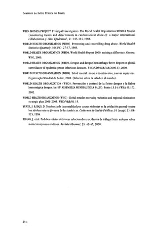 WHO. MONICA PROJECT. Principal Investigators. The World Health Organization MONICA Project
(monitoring trends and determinants in cardiovascular disease): a major international
collaboration. J. Clin. Epidemiol., 41:105-114,1988.
WORLD HEALTH ORGANIZATION (WHO). Preventing and controlling drug abuse. World Health
Statistics Quartely, 36(3/4): 27-37,1983.
WORLD HEALTH ORGANIZATION (WHO). World Health Report 2000: making a difference. Geneva:
WHO, 2000.
WORLD HEALTH ORGANIZATION (WHO). Dengue and dengue hemorrhagic fever. Report on global
surveillance of epidemic-prone infectious diseases. WHO/CDS/CSR/ISR/2000.1), 2000.
WORLD HEALTH ORGANIZATION (WHO). Salud mental: nueva conecimentos, nuevas esperazas.
Organização Mundial de Saúde, 2001. (Informe sobre la salud en el mundo).
WORLD HEALTH ORGANIZATION (WHO). Prevención y control de la fiebre dengue y la fiebre
hemorrágica dengue. In: 55a
ASSEMBLEA MUNDIAL DE LA SALUD. Punto 13.14: (WHA 55.17),
2002.
WORLD HEALTH ORGANIZATION (WHO). Global measles mortality reduction and regional elimination
strategic plan 2001-2005. WHO/V&B/01.15.
YUNES, J. & RAJS, D. Tendencia de la mortalidad por causas violentas en la población general y entre
los adolescentes y jóvenes de las Américas. Cadernos de Saúde Pública, 10 (suppl. 1): 88-
125,1994.
ZHANG, J. et al. Padrões etários de fatores relacionados a acidentes de tráfego fatais: enfoque sobre
motoristas jovens e idosos. Revista Abramet, 35: 42-47, 2000.
 