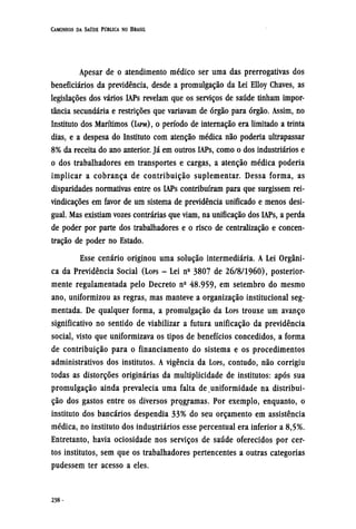 Apesar de o atendimento médico ser uma das prerrogativas dos
beneficiários da previdência, desde a promulgação da Lei Elloy Chaves, as
legislações dos vários IAPs revelam que os serviços de saúde tinham impor-
tância secundária e restrições que variavam de órgão para órgão. Assim, no
Instituto dos Marítimos (IAPM), O período de internação era limitado a trinta
dias, e a despesa do Instituto com atenção médica não poderia ultrapassar
8% da receita do ano anterior. Já em outros IAPs, como o dos industriários e
o dos trabalhadores em transportes e cargas, a atenção médica poderia
implicar a cobrança de contribuição suplementar. Dessa forma, as
disparidades normativas entre os IAPs contribuíram para que surgissem rei-
vindicações em favor de um sistema de previdência unificado e menos desi-
gual. Mas existiam vozes contrárias que viam, na unificação dos IAPs, a perda
de poder por parte dos trabalhadores e o risco de centralização e concen-
tração de poder no Estado.
Esse cenário originou uma solução intermediária. A Lei Orgâni-
ca da Previdência Social (LOPS - Lei nº 3807 de 26/8/1960), posterior-
mente regulamentada pelo Decreto nº 48.959, em setembro do mesmo
ano, uniformizou as regras, mas manteve a organização institucional seg-
mentada. De qualquer forma, a promulgação da LOPS trouxe um avanço
significativo no sentido de viabilizar a futura unificação da previdência
social, visto que uniformizava os tipos de benefícios concedidos, a forma
de contribuição para o financiamento do sistema e os procedimentos
administrativos dos institutos. A vigência da LOPS, contudo, não corrigiu
todas as distorções originárias da multiplicidade de institutos: após sua
promulgação ainda prevalecia uma falta de uniformidade na distribui-
ção dos gastos entre os diversos programas. Por exemplo, enquanto, o
instituto dos bancários despendia 33% do seu orçamento em assistência
médica, no instituto dos industriários esse percentual era inferior a 8,5%.
Entretanto, havia ociosidade nos serviços de saúde oferecidos por cer-
tos institutos, sem que os trabalhadores pertencentes a outras categorias
pudessem ter acesso a eles.
 