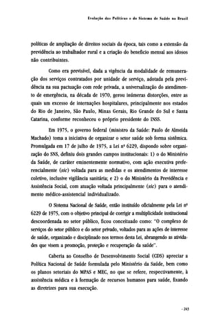 políticas de ampliação de direitos sociais da época, tais como a extensão da
previdência ao trabalhador rural e a criação do beneficio mensal aos idosos
não contribuintes.
Como era previsível, dada a vigência da modalidade de remunera-
ção dos serviços contratados por unidade de serviço, adotada pela previ-
dência na sua pactuação com rede privada, a universalização do atendimen-
to de emergência, na década de 1970, gerou inúmeras distorções, entre as
quais um excesso de internações hospitalares, principalmente nos estados
do Rio de Janeiro, São Paulo, Minas Gerais, Rio Grande do Sul e Santa
Catarina, conforme reconheceu o próprio presidente do INSS.
Em 1975, o governo federal (ministro da Saúde: Paulo de Almeida
Machado) toma a iniciativa de organizar o setor saúde sob forma sistêmica.
Promulgada em 17 de julho de 1975, a Lei nº 6229, dispondo sobre organi-
zação do SNS, definiu dois grandes campos institucionais: 1) o do Ministério
da Saúde, de caráter eminentemente normativo, com ação executiva prefe-
rencialmente (sic) voltada para as medidas e os atendimentos de interesse
coletivo, inclusive vigilância sanitária; e 2) o do Ministério da Previdência e
Assistência Social, com atuação voltada principalmente (sic) para o atendi-
mento médico-assistencial individualizado.
O Sistema Nacional de Saúde, então instituído oficialmente pela Lei nº
6229 de 1975, com o objetivo principal de corrigir a multiplicidade institucional
descoordenada no setor público, ficou conceituado como: "O complexo de
serviços do setor público e do setor privado, voltados para as ações de interesse
de saúde, organizado e disciplinado nos termos desta Lei, abrangendo as ativida¬
des que visem a promoção, proteção e recuperação da saúde".
Caberia ao Conselho de Desenvolvimento Social (CDS) apreciar a
Política Nacional de Saúde formulada pelo Ministério da Saúde, bem como
os planos setoriais do MPAS e MEC, no que se refere, respectivamente, à
assistência médica e à formação de recursos humanos para saúde, fixando
as diretrizes para sua execução.
 