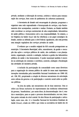 privado, mediante a elaboração de normas, critérios e valores para remune-
ração dos serviços, bem como de parâmetros de cobertura assistencial.
A Secretaria de Estado está encarregada de planejar, programar e
organizar uma rede regionalizada e hierarquizada de serviços, cujo funcio-
namento deve acompanhar, controlar e avaliar. Portanto, ao Estado também
cabe coordenar os serviços assistenciais de alta complexidade, laboratórios
de saúde pública e hemocentros sob a sua responsabilidade. No entanto, a
Lei Orgânica da Saúde (LOAS) não faz referência a um papel estratégico do
Estado, similar ao definido para o nível federal. Igualmente, não está prevista
uma atuação reguladora dos serviços privados de saúde.
É evidente que o modelo original do SUS concede protagonismo ao
município. À Secretaria Municipal, além, naturalmente, da gestão e execu-
ção das ações e serviços públicos de saúde, são confiados o seu planeja-
mento, organização, controle e avaliação, inclusive a gestão dos laboratórios
públicos de saúde e dos hemocentros. O poder municipal também é exerci-
do na celebração de contratos e convênios, controle, avaliação e fiscalização
das atividades de iniciativa privada.
A inclusão da participação da comunidade como umas diretrizes
para a organização do sistema público de saúde foi umas mais importantes
inovações introduzidas pela assembléia Nacional Constituinte em 1988 (CF,
art. 198, III), propiciando a criação de diversos mecanismos de articulação
entre esferas de governo e de participação e controle social sobre as políti-
cas públicas.
Na área da saúde, tais mecanismos são de duas naturezas. Uma se
refere aos fóruns exclusivos de representantes das instâncias subnacionais
de governo, 'beneficiárias', por assim dizer, da descentralização. Isto é, esta-
dos e municípios, para os quais o processo descentralizador, em tese, trans-
fere poder retirado do nível central. Os dois fóruns de participação e articu-
lação, neste caso, são: 1) o Conselho Nacional de Secretários Estaduais de
Saúde (CONASS), criado em 1980 e que reúne os secretários de Saúde dos 26
 