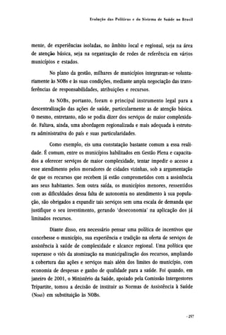 mente, de experiências isoladas, no âmbito local e regional, seja na área
de atenção básica, seja na organização de redes de referência em vários
municípios e estados.
No plano da gestão, milhares de municípios integraram-se volunta-
riamente às NOBs e às suas condições, mediante ampla negociação das trans-
ferências de responsabilidades, atribuições e recursos.
As NOBs, portanto, foram o principal instrumento legal para a
descentralização das ações de saúde, particularmente as de atenção básica.
O mesmo, entretanto, não se podia dizer dos serviços de maior complexida-
de. Faltava, ainda, uma abordagem regionalizada e mais adequada à estrutu-
ra administrativa do país e suas particularidades.
Como exemplo, eis uma constatação bastante comum a essa reali-
dade. É comum, entre os municípios habilitados em Gestão Plena e capacita-
dos a oferecer serviços de maior complexidade, tentar impedir o acesso a
esse atendimento pelos moradores de cidades vizinhas, sob a argumentação
de que os recursos que recebem já estão comprometidos com a assistência
aos seus habitantes. Sem outra saída, os municípios menores, ressentidos
com as dificuldades dessa falta de autonomia no atendimento à sua popula-
ção, são obrigados a expandir tais serviços sem uma escala de demanda que
justifique o seu investimento, gerando 'deseconomia' na aplicação dos já
limitados recursos.
Diante disso, era necessário pensar uma política de incentivos que
concebesse o município, sua experiência e tradição na oferta de serviços de
assistência à saúde de complexidade e alcance regional. Uma política que
superasse o viés da atomização na municipalização dos recursos, ampliando
a cobertura das ações e serviços mais além dos limites do município, com
economia de despesas e ganho de qualidade para a saúde. Foi quando, em
janeiro de 2001, o Ministério da Saúde, apoiado pela Comissão Intergestores
Tripartite, tomou a decisão de instituir as Normas de Assistência à Saúde
(NOAS) em substituição às NOBs.
 