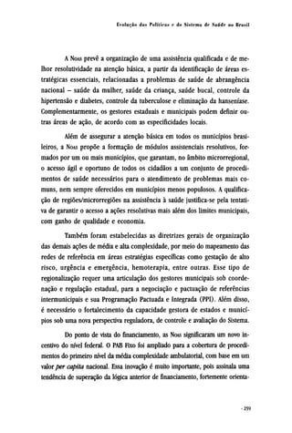 A NOAS prevê a organização de uma assistência qualificada e de me-
lhor resolutividade na atenção básica, a partir da identificação de áreas es-
tratégicas essenciais, relacionadas a problemas de saúde de abrangência
nacional - saúde da mulher, saúde da criança, saúde bucal, controle da
hipertensão e diabetes, controle da tuberculose e eliminação da hanseníase.
Complementarmente, os gestores estaduais e municipais podem definir ou-
tras áreas de ação, de acordo com as especificidades locais.
Além de assegurar a atenção básica em todos os municípios brasi-
leiros, a NOAS propõe a formação de módulos assistenciais resolutivos, for-
mados por um ou mais municípios, que garantam, no âmbito microrregional,
o acesso ágil e oportuno de todos os cidadãos a um conjunto de procedi-
mentos de saúde necessários para o atendimento de problemas mais co-
muns, nem sempre oferecidos em municípios menos populosos. A qualifica-
ção de regiões/microrregiões na assistência à saúde justifica-se pela tentati-
va de garantir o acesso a ações resolutivas mais além dos limites municipais,
com ganho de qualidade e economia.
Também foram estabelecidas as diretrizes gerais de organização
das demais ações de média e alta complexidade, por meio do mapeamento das
redes de referência em áreas estratégias específicas como gestação de alto
risco, urgência e emergência, hemoterapia, entre outras. Esse tipo de
regionalização requer uma articulação dos gestores municipais sob coorde-
nação e regulação estadual, para a negociação e pactuação de referências
intermunicipais e sua Programação Pactuada e Integrada (PPI). Além disso,
é necessário o fortalecimento da capacidade gestora de estados e municí-
pios sob uma nova perspectiva reguladora, de controle e avaliação do Sistema.
Do ponto de vista do financiamento, as NOAS significaram um novo in-
centivo do nível federal. O PAB Fixo foi ampliado para a cobertura de procedi-
mentos do primeiro nível da média complexidade ambulatorial, com base em um
valor per capita nacional. Essa inovação é muito importante, pois assinala uma
tendência de superação da lógica anterior de financiamento, fortemente orienta¬
 