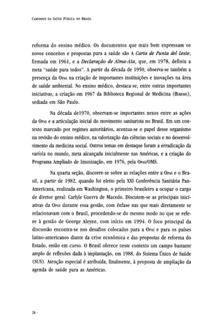 reforma do ensino médico. Os documentos que mais bem expressam os
novos conceitos e propostas para a saúde são A Carta de Punta del Leste,
firmada em 1961, e a Declaração de Alma-Ata, que, em 1978, definiu a
meta "saúde para todos". A partir da década de 1950, observa-se também a
presença da OPAS na criação de importantes instituições e inovações na área
de saúde ambiental. No ensino médico, destaca-se, entre outras importantes
iniciativas, a criação em 1967 da Biblioteca Regional de Medicina (BIREME),
sediada em São Paulo.
Na década del970, observam-se importantes nexos entre as ações
da OPAS e a articulação inicial do movimento sanitarista no Brasil. Em um con-
texto marcado por regimes autoritários, acentua-se o papel desse organismo
na revisão do ensino médico, na valorização das ciências sociais e no desenvol-
vimento da medicina social. Outros temas em destaque foram a erradicação da
varíola no mundo, meta alcançada inicialmente nas Américas, e a criação do
Programa Ampliado de Imunização, em 1976, pela OPAS/OMS.
Na quarta seção, discorre-se sobre as relações entre a OPAS e o Bra-
sil, a partir de 1982, quando foi eleito pela XXI Conferência Sanitária Pan-
Americana, realizada em Washington, o primeiro brasileiro a ocupar o cargo
de diretor geral: Carlyle Guerra de Macedo. Discutem-se as principais inici-
ativas da OPAS durante essa gestão, com ênfase nas que mais diretamente se
relacionavam com o Brasil, procedendo-se do mesmo modo no que se refe-
re à gestão de George Aleyne, com início em 1994. O foco principal da
discussão encontra-se nos desafios colocados para a OPAS e para os países
latino-americanos diante da crise econômica e das propostas de reforma do
Estado, então em curso. O Brasil oferece neste contexto um campo bastante
amplo de reflexões dada à implantação, em 1988, do Sistema Único de Saúde
(SUS). Atenção especial é atribuída, finalmente, à proposta de ampliação da
agenda de saúde para as Américas.
 