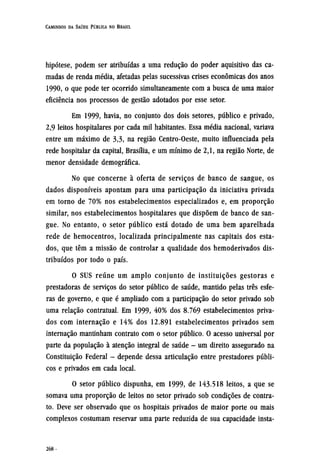 hipótese, podem ser atribuídas a uma redução do poder aquisitivo das ca-
madas de renda média, afetadas pelas sucessivas crises econômicas dos anos
1990, o que pode ter ocorrido simultaneamente com a busca de uma maior
eficiência nos processos de gestão adotados por esse setor.
Em 1999, havia, no conjunto dos dois setores, público e privado,
2,9 leitos hospitalares por cada mil habitantes. Essa média nacional, variava
entre um máximo de 3,3, na região Centro-Oeste, muito influenciada pela
rede hospitalar da capital, Brasília, e um mínimo de 2,1, na região Norte, de
menor densidade demográfica.
No que concerne à oferta de serviços de banco de sangue, os
dados disponíveis apontam para uma participação da iniciativa privada
em torno de 70% nos estabelecimentos especializados e, em proporção
similar, nos estabelecimentos hospitalares que dispõem de banco de san-
gue. No entanto, o setor público está dotado de uma bem aparelhada
rede de hemocentros, localizada principalmente nas capitais dos esta-
dos, que têm a missão de controlar a qualidade dos hemoderivados dis-
tribuídos por todo o país.
O SUS reúne um amplo conjunto de instituições gestoras e
prestadoras de serviços do setor público de saúde, mantido pelas três esfe-
ras de governo, e que é ampliado com a participação do setor privado sob
uma relação contratual. Em 1999, 40% dos 8.769 estabelecimentos priva-
dos com internação e 14% dos 12.891 estabelecimentos privados sem
internação mantinham contrato com o setor público. O acesso universal por
parte da população à atenção integral de saúde - um direito assegurado na
Constituição Federal - depende dessa articulação entre prestadores públi-
cos e privados em cada local.
O setor público dispunha, em 1999, de 143.518 leitos, a que se
somava uma proporção de leitos no setor privado sob condições de contra-
to. Deve ser observado que os hospitais privados de maior porte ou mais
complexos costumam reservar uma parte reduzida de sua capacidade insta¬
 