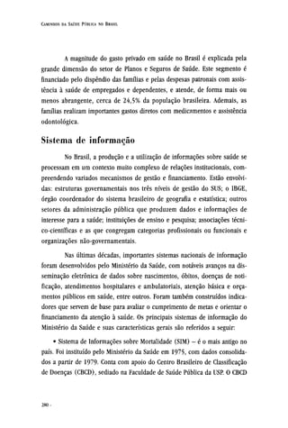 A magnitude do gasto privado em saúde no Brasil é explicada pela
grande dimensão do setor de Planos e Seguros de Saúde. Este segmento é
financiado pelo dispêndio das famílias e pelas despesas patronais com assis-
tência à saúde de empregados e dependentes, e atende, de forma mais ou
menos abrangente, cerca de 24,5% da população brasileira. Ademais, as
famílias realizam importantes gastos diretos com medicamentos e assistência
odontológica.
Sistema de informação
No Brasil, a produção e a utilização de informações sobre saúde se
processam em um contexto muito complexo de relações institucionais, com-
preendendo variados mecanismos de gestão e financiamento. Estão envolvi-
das: estruturas governamentais nos três níveis de gestão do SUS; o IBGE,
órgão coordenador do sistema brasileiro de geografia e estatística; outros
setores da administração pública que produzem dados e informações de
interesse para a saúde; instituições de ensino e pesquisa; associações técni¬
co-científicas e as que congregam categorias profissionais ou funcionais e
organizações não-governamentais.
Nas últimas décadas, importantes sistemas nacionais de informação
foram desenvolvidos pelo Ministério da Saúde, com notáveis avanços na dis-
seminação eletrônica de dados sobre nascimentos, óbitos, doenças de noti-
ficação, atendimentos hospitalares e ambulatoriais, atenção básica e orça-
mentos públicos em saúde, entre outros. Foram também construídos indica-
dores que servem de base para avaliar o cumprimento de metas e orientar o
financiamento da atenção à saúde. Os principais sistemas de informação do
Ministério da Saúde e suas características gerais são referidos a seguir:
• Sistema de Informações sobre Mortalidade (SIM) - é o mais antigo no
país. Foi instituído pelo Ministério da Saúde em 1975, com dados consolida-
dos a partir de 1979- Conta com apoio do Centro Brasileiro de Classificação
de Doenças (CBCD), sediado na Faculdade de Saúde Pública da USP. O CBCD
 