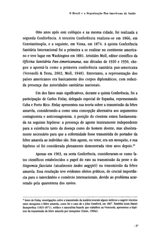 Oito anos após este colóquio e na mesma cidade, foi realizada a
segunda Conferência. A terceira Conferência realizou-se em 1866, em
Constantinopla, e a seguinte, em Viena, em 1874. A quinta Conferência
Sanitária Internacional foi a primeira a se realizar no continente america-
no e teve lugar em Washington em 1881. Aristides Moll, editor científico da
Oficina Sanitária Pan-Americanana, nas décadas de 1920 e 1930, che-
gou a apontá-la como a primeira conferência sanitária pan-americana
(Veronelli & Testa, 2002; Moll, 1940). Entretanto, a representação dos
países americanos era basicamente dos corpos diplomáticos, com reduzi-
da presença das autoridades sanitárias nacionais.
Um dos fatos mais significativos, durante a quinta Conferência, foi a
participação de Carlos Finlay, delegado especial de Espanha, representando
Cuba e Porto Rico. Finlay apresentou sua teoria sobre a transmissão da febre
amarela, considerando-a como uma concepção alternativa aos argumentos
contagionista e anticontagionista. A posição do cientista estava fundamenta-
da na seguinte hipótese: a presença de agente inteiramente independente
para a existência tanto da doença como do homem doente, mas absoluta-
mente necessário para que a enfermidade fosse transmitida do portador da
febre amarela ao indivíduo são. Este agente, ou vetor, era um mosquito, e sua
hipótese só foi considerada plenamente demonstrada vinte anos depois.10
Apenas em 1903, na sexta Conferência, consideraram-se como fa-
tos científicos estabelecidos o papel do rato na transmissão da peste e do
Stegomia fasciata (atualmente Aedes aegypti) na transmissão da febre
amarela. Essa resolução teve evidentes efeitos práticos, de crucial importân-
cia para o intercâmbio e comércio internacionais, devido ao problema acar-
retado pela quarentena dos navios.
10
Antes de Finlay, investigações sobre a transmissão da malária levaram alguns médicos a sugerir vínculos
entre mosquitos e febre amarela, como foi o caso de e John Crawford, em 1807. Também Louis Daniel
Beauperthuy (1825-1871), médico e naturalista francês que trabalhou na Venezuela, apresentou a hipó-
tese da transmissão da febre amarela por mosquitos (Cueto, 1996a).
 