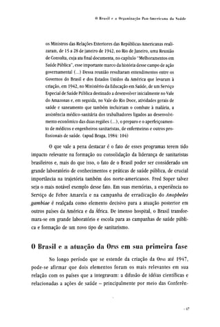 os Ministros das Relações Exteriores das Repúblicas Americanas reali-
zaram, de 15 a 28 de janeiro de 1942, no Rio de Janeiro, uma Reunião
de Consulta, cuja ata final documenta, no capítulo "Melhoramentos em
Saúde Pública", esse importante marco da história desse campo de ação
governamental (...) Dessa reunião resultaram entendimentos entre os
Governos do Brasil e dos Estados Unidos da América que levaram à
criação, em 1942, no Ministério da Educação em Saúde, de um Serviço
Especial de Saúde Pública destinado a desenvolver inicialmente no Vale
do Amazonas e, em seguida, no Vale do Rio Doce, atividades gerais de
saúde e saneamento que também incluiriam o combate à malária, a
assistência médico-sanitária dos trabalhadores ligados ao desenvolvi-
mentoeconômicodas duas regiões (...), o preparo e o aperfeiçoamen-
to de médicos e engenheiros sanitaristas, de enfermeiras e outros pro-
fissionais de saúde, (apud Braga, 1984: 104)
O que vale a pena destacar é o fato de esses programas terem tido
impacto relevante na formação ou consolidação da liderança de sanitaristas
brasileiros e, mais do que isso, o fato de o Brasil poder ser considerado um
grande laboratório de conhecimentos e práticas de saúde pública, de crucial
importância na trajetória também dos norte-americanos. Fred Soper talvez
seja o mais notável exemplo desse fato. Em suas memórias, a experiência no
Serviço de Febre Amarela e na campanha de erradicação do Anopheles
gambiae é realçada como elemento decisivo para a atuação posterior em
outros países da América e da África. De imenso hospital, o Brasil transfor¬
mara-se em grande laboratório e escola para as campanhas de saúde públi-
ca e formação de um novo tipo de sanitarismo.
0 Brasil e a atuação da OPAS em sua primeira fase
No longo período que se estende da criação da OPAS até 1947,
pode-se afirmar que dois elementos foram os mais relevantes em sua
relação com os países que a integravam: a difusão de idéias científicas e
relacionadas a ações de saúde - principalmente por meio das Conferên¬
 