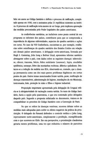 bém um anexo ao Código Sanitário e definiu o processo de ratificação, comple-
tado apenas em 1936, com a assinatura pelas 21 repúblicas existentes na Améri-
ca. O processo de ratificação teria mesmo de ser longo, pois implicava aprovação
das medidas preconizadas pelo Poder Legislativo dos países americanos.
As conferências sanitárias, ao incluírem como ponto central de seu
programa os informes dos países, contribuem para que se compreenda a
importância de algumas enfermidades, aspectos do quadro sanitário e ações
em curso. No caso da VIII Conferência, encontram-se, por exemplo, evidên-
cias sobre semelhanças do quadro sanitário dos Estados Unidos em relação
aos demais países americanos. A delegação norte-americana, formada por
Hugh S. Cumming, John Long e Bolívar Lloyd, apresentou informe sanitário
abrangente sobre o país, com dados sobre as seguintes doenças: tuberculo-
se, câncer, tracoma, bócio, febre ondulante (zoonose), lepra, encefalite
epidêmica, sarampo, febre das montanhas rochosas, difteria e paludismo. Des¬
tacou-se a redução da malária nos EUA, observando-se, contudo, que a doen-
ça permanecia como um dos mais graves problemas higiênicos em certos
pontos do país. Outros temas mencionados foram varíola, peste, notificação de
doenças transmissíveis, administração de higiene, inundações do rio Mississipi,
toxicomania, leite, proteção às mães e filhos e higiene industrial.
Proposição importante apresentada pela delegação do Uruguai refe¬
ria-se à obrigatoriedade de vacinação contra varíola. No texto do Código Sani-
tário, havia a opção pela quarentena, o que era contestado pelos delegados
daquele país. Segundo a proposta enfatizada no documento, tratava-se de
compatibilizar os preceitos do Código Sanitário com a Convenção de Paris.
No que se refere às doenças venéreas, ocorreu debate sobre as
medidas mais adequadas para coibir os efeitos negativos da prática da pros-
tituição. O delegado do Panamá defendeu o controle médico e John Long,
representante norte-americano, simplesmente a proibição, exemplificando
com o que ocorrera no Chile. Em sua perspectiva, a prostituição clandestina
geraria menos problemas, uma vez que reduziria o número de parceiros
 