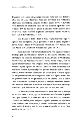 de doentes com pessoas sãs), doenças venéreas, peste (com voto de louvor
à OPAS e ao Dr. Long) e brucelose. Outro tema importante foi a profilaxia da
tuberculose, aprovando-se a seguinte resolução quanto à BCG: "a IX Confe-
rência Sanitária Pan-Americana, tendo em vista a escassa experiência sobre
vacinação BCG na maioria dos países da América, resolve esperar novas
observações e tratar o assunto na próxima Conferência Sanitária Pan-Ameri-
cana" (Ata da IX Conferência, p. 419).
Nas décadas de 1930 e 1940, o Brasil progressivamente ocupa po-
sição de mais destaque na OPAS, O que culminou com a escolha de João de
Barros Barreto, diretor do Departamento Nacional de Saúde Publica, para
Vice-Diretor na X Conferência, realizada em Bogotá, em 1938.
Essa afirmação pode ser aferida inclusive pelo expressivo número
de artigos por ele publicados no Boletim e pelo destaque atribuído a suas
intervenções nas instâncias de deliberação da OPAS. Durante a 4ª Conferência
Pan-Americana de Diretores Nacionais de Saúde, Barros Barreto, destacou
o problema representado pela navegação aérea, indicando a necessidade de
modificar alguns aspectos do texto da Convenção Sanitária Internacional.
Manifestou também a preocupação do governo brasileiro com o tema da
nutrição. O Brasil também se destacava em outros temas de menor expres-
são na agenda tradicional de saúde pública, como o da higiene mental, sen-
do apontado como um dos primeiros países na América Latina a criar o
Curso de Psiquiatria e o primeiro, em todo o continente americano, a fundar
uma sociedade nessa área: a Sociedade Brasileira de Psiquiatria, Neurologia
e Medicina Legal, fundada em 1907 (BOSP, ano 20, n.10, out. 1941).
As doenças transmissíveis continuavam, entretanto, a ser o destaque
nas notícias sobre o Brasil, que oscilavam entre manifestações de júbilo,
como, por exemplo, na manifestação oficial da OPAS diante do sucesso da
campanha de erradicação do mosquito Anopheles gambiae, e o registro de
surtos epidêmicos de outras doenças, como a epidemia de poiliomielite em
1939, no Rio de Janeiro, uma das mais severas registradas no Brasil (BOSP,
ano 20, n.10, out. 1941).
 