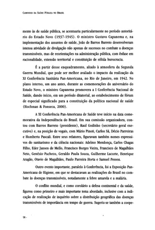 mente às de saúde pública, se acentuaria particularmente no período autoritá-
rio do Estado Novo (1937-1945). O ministro Gustavo Capanema e, na
implementação dos assuntos de saúde, João de Barros Barreto desenvolveram
intensa atividade de divulgação não apenas de sucessos no combate a doenças
transmissíveis, mas de reorientações na administração pública, com ênfase em
racionalidade, extensão territorial e constituição de sólida burocracia.
É a partir desse enquadramento, aliado à atmosfera da Segunda
Guerra Mundial, que pode ser melhor avaliado o impacto da realização da
XI Conferência Sanitária Pan-Americana, no Rio de Janeiro, em 1942. No
plano interno, um ano antes, durante as comemorações do aniversário do
Estado Novo, o ministro Capanema promovera a I Conferência Nacional de
Saúde, dando início, em um período ditatorial, ao estabelecimento de fórum
de especial significado para a constituição da política nacional de saúde
(Hochman & Fonseca, 2000).
A XI Conferência Pan-Americana de Saúde teve início na data come-
morativa da Independência do Brasil. Em sua comissão organizadora, con-
tou com Barros Barreto (presidente), Raul Godinho (secretário geral exe-
cutivo) e, na posição de vogais, com Mário Pinoti, Carlos Sá, Décio Parreiras
e Humberto Pascali. Entre seus relatores, figuravam também nomes expressi-
vos do sanitarismo e da ciência nacionais: Adelmo Mendonça, Carlos Chagas
Filho, Eder Jansen de Mello, Francisco Borges Vieira, Francisco de Magalhães
Neto, Genésio Pacheco, Geraldo Paula Souza, Guilherme Lacorte, Henrique
Aragão, Otavio de Magalhães, Paulo Parreira Horta e Samuel Pessoa.
Outro evento importante, paralelo à Conferência, foi a Exposição Pan-
Americana de Higiene, em que se destacavam as realizações do Brasil no com-
bate às doenças transmissíveis, notadamente a febre amarela e a malária.
O conflito mundial, e como corolário a defesa continental e da saúde,
figurou como primeiro e mais importante tema abordado, inclusive com a indi-
cação de realização de inquérito sobre a distribuição geográfica das doenças
transmissíveis de importância em tempo de guerra. Sugeriu-se também a coope¬
 