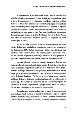 A intenção desta seção não consiste em proceder ao inventário das
múltiplas iniciativas adotadas pela OPAS no período, ou mesmo elencar todas
as ações do organismo que se relacionam com idéias, projetos e políticas
de saúde no Brasil. Mais uma vez, não podendo fazer justiça à diversidade de
temas pertinentes para os propósitos deste trabalho, elegeram-se algumas
questões concernentes à história institucional e sua interface com importan-
tes iniciativas que ocorreram no país. Para tanto, inicialmente apresento as
diretrizes centrais durante as gestões de Abrahan Horwitz e Héctor Acuña,
com ênfase nas resoluções e iniciativas referidas aos programas de maior
impacto para o Brasil.
Em um segundo momento, destaco a importância das atividades
iniciais do Programa Ampliado de Imunizações, estabelecido formalmente
nas Américas em 1976. Ao fazê-lo, considero tanto a importância de seus
resultados para a saúde do Brasil e das Américas, como a experiência pecu-
liar do Brasil no programa de erradicação da varíola e, principalmente, o
que revela da potencialidade de ações coletivas em âmbito continental.
As realizações no campo dos recursos humanos e, fundamental-
mente, a influência na consolidação da perspectiva da medicina social são, a
seguir, examinadas. Experiências institucionais inovadoras no Brasil, princi-
palmente na criação de cursos de pós-graduação, são ressaltadas ao mesmo
tempo que se registram suas afinidades com a gestação do movimento sani-
tarista de fins da década de 1970. No que se refere a esse amplo campo de
atividades, destaca-se finalmente a visão estratégica sobre o conhecimento e
a atualização bibliográfica e desenvolvimento de consistente programa de
informação. A criação, os propósitos e perspectivas da BIREME são ressalta-
dos em texto complementar, que se integra a este capítulo.
Tomando como pontos fundamentais os temas do desenvolvimento
e da medicina social, pretende-se destacar a forma como a agenda proposta
pela OPAS, ao mesmo tempo, influenciou e se forjou a partir de forte interação
com instituições e intelectuais brasileiros. Um espaço institucional de funda¬
 