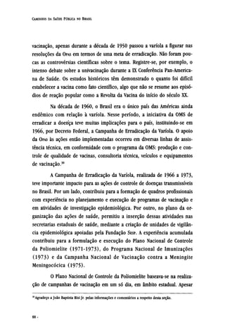 vacinação, apenas durante a década de 1950 passou a varíola a figurar nas
resoluções da OPAS em termos de uma meta de erradicação. Não foram pou-
cas as controvérsias científicas sobre o tema. Registre-se, por exemplo, o
intenso debate sobre a univacinação durante a IX Conferência Pan-America¬
na de Saúde. Os estudos históricos têm demonstrado o quanto foi difícil
estabelecer a vacina como fato científico, algo que não se resume aos episó-
dios de reação popular como a Revolta da Vacina do início do século XX.
Na década de 1960, o Brasil era o único país das Américas ainda
endêmico com relação à varíola. Nesse período, a iniciativa da OMS de
erradicar a doença teve muitas implicações para o país, instituindo-se em
1966, por Decreto Federal, a Campanha de Erradicação da Varíola. O apoio
da OPAS às ações então implementadas ocorreu em diversas linhas de assis-
tência técnica, em conformidade com o programa da OMS: produção e con-
trole de qualidade de vacinas, consultoria técnica, veículos e equipamentos
de vacinação.30
A Campanha de Erradicação da Varíola, realizada de 1966 a 1973,
teve importante impacto para as ações de controle de doenças transmissíveis
no Brasil. Por um lado, contribuiu para a formação de quadros profissionais
com experiência no planejamento e execução de programas de vacinação e
em atividades de investigação epidemiológica. Por outro, no plano da or-
ganização das ações de saúde, permitiu a inserção dessas atividades nas
secretarias estaduais de saúde, mediante a criação de unidades de vigilân-
cia epidemiológica apoiadas pela Fundação SESP. A experiência acumulada
contribuiu para a formulação e execução do Plano Nacional de Controle
da Poliomielite (1971-1973), do Programa Nacional de Imunizações
(1973) e da Campanha Nacional de Vacinação contra a Meningite
Meningocócica (1975).
O Plano Nacional de Controle da Poliomielite baseava-se na realiza-
ção de campanhas de vacinação em um só dia, em âmbito estadual. Apesar
30
Agradeço a João Baptista Risi Jr. pelas informações e comentários a respeito desta seção.
 