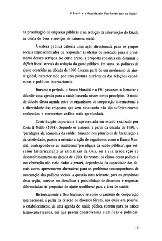 na privatização de empresas públicas e na redução da intervenção do Estado
na oferta de bens e serviços de natureza social.
À esfera pública caberia uma ação direcionada para os grupos
sociais impossibilitados de responder às ofertas de mercado para o provi-
mento desses serviços. No curto prazo, a proposta consistia em diminuir o
déficit fiscal através da redução do gasto público. Em suma, as políticas de
ajuste ocorridas na década de 1980 fizeram parte de um movimento de ajus-
te global, caracterizado por uma postura hierárquica das relações econô¬
micas e políticas internacionais.
Durante o período, o Banco Mundial e o FMI passaram a formular e
difundir uma agenda para a saúde baseada nesses novos princípios. O modo
de difusão dessa agenda entre os organismos de cooperação internacional e
a diversidade das respostas que vem suscitando não são suficientemente
conhecidos e mereceriam análise mais aprofundada.
Contribuição importante é apresentada em estudo realizado por
Costa & Mello (1994). Segundo os autores, a partir da década de 1980, o
'paradigma da economia da saúde', baseado nos princípios da focalização e
da seletividade, passou a orientar a ação de organismos como o Banco Mun-
dial, contrapondo-se ao tradicional 'paradigma da saúde pública', que ori-
entou historicamente as iniciativas da OPAS, OU a sua associação ao
desenvolvimentismo na década de 1950. Entretanto, os efeitos dessa política e
sua efetivação não estão dados a priori, dependendo da capacidade dos de-
mais atores apresentarem alternativas para os problemas contemporâneos de
sustentação das políticas sociais. A questão mais relevante, para os propósitos
desta seção, consiste em identificar a possibilidade de dissensos e respostas
diferenciadas às propostas de ajuste neoliberal para a área de saúde.
Historicamente a OPAS legitimou-se como organismo de cooperação
internacional, a partir da criação de diversos fóruns, nos quais era possível
o estabelecimento de uma agenda de saúde pública comum para os países
latino-americanos, em que pesem controvérsias científicas e políticas.
 